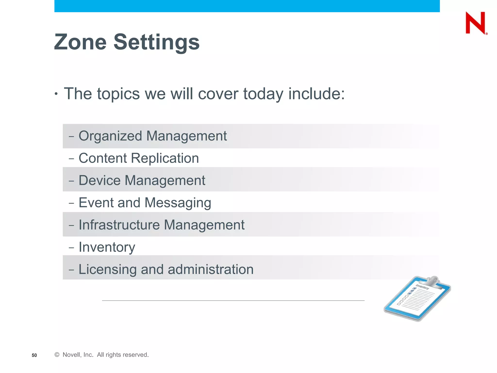 Zone Settings

     •   The topics we will cover today include:

          –   Organized Management
          –   Content Replication
          –   Device Management
          –   Event and Messaging
          –   Infrastructure Management
          –   Inventory
          –   Licensing and administration




50   © Novell, Inc. All rights reserved.
 