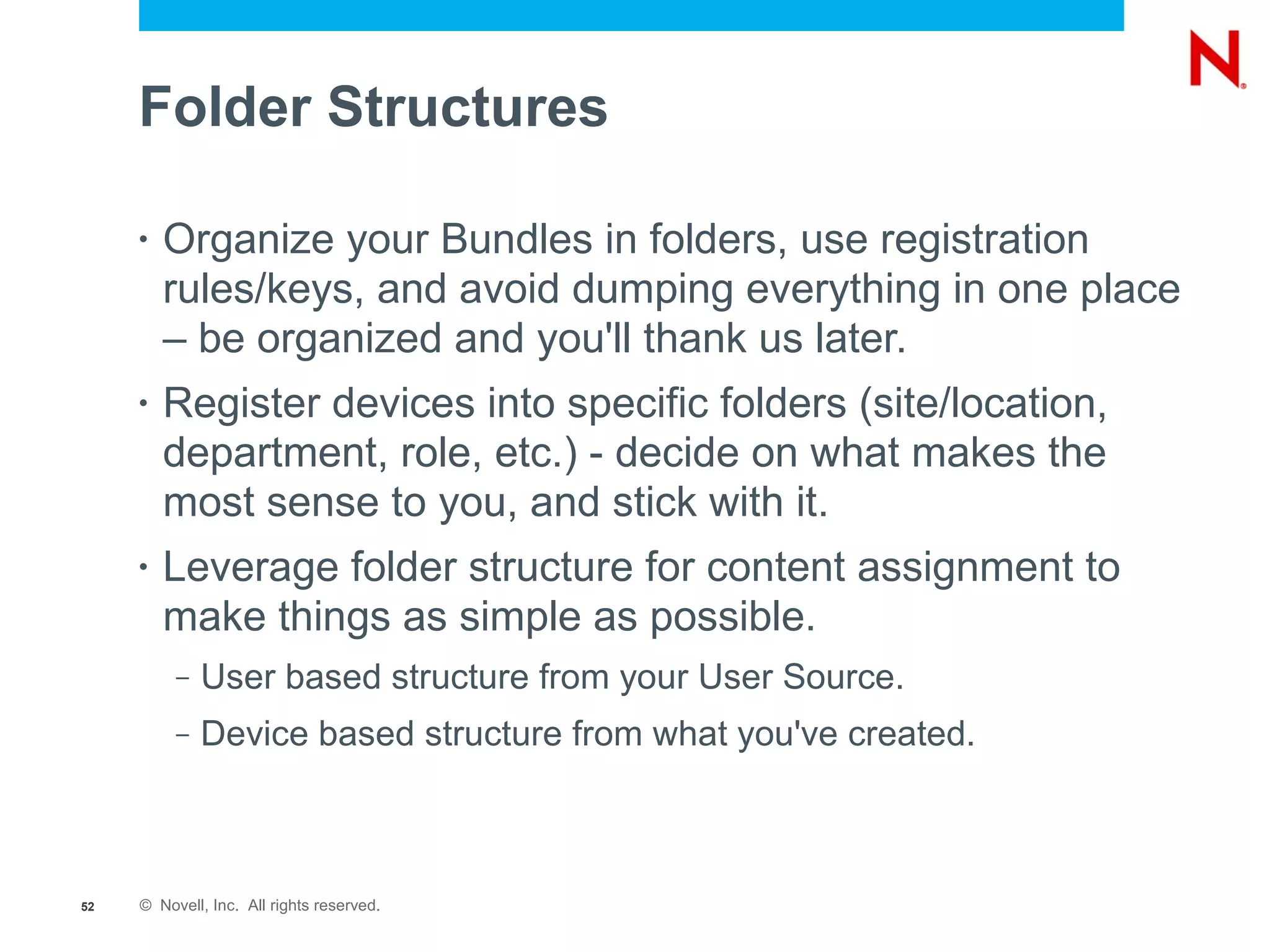 Folder Structures

     •   Organize your Bundles in folders, use registration
         rules/keys, and avoid dumping everything in one place
         – be organized and you'll thank us later.
     •   Register devices into specific folders (site/location,
         department, role, etc.) - decide on what makes the
         most sense to you, and stick with it.
     •   Leverage folder structure for content assignment to
         make things as simple as possible.
          –   User based structure from your User Source.
          –   Device based structure from what you've created.



52   © Novell, Inc. All rights reserved.
 
