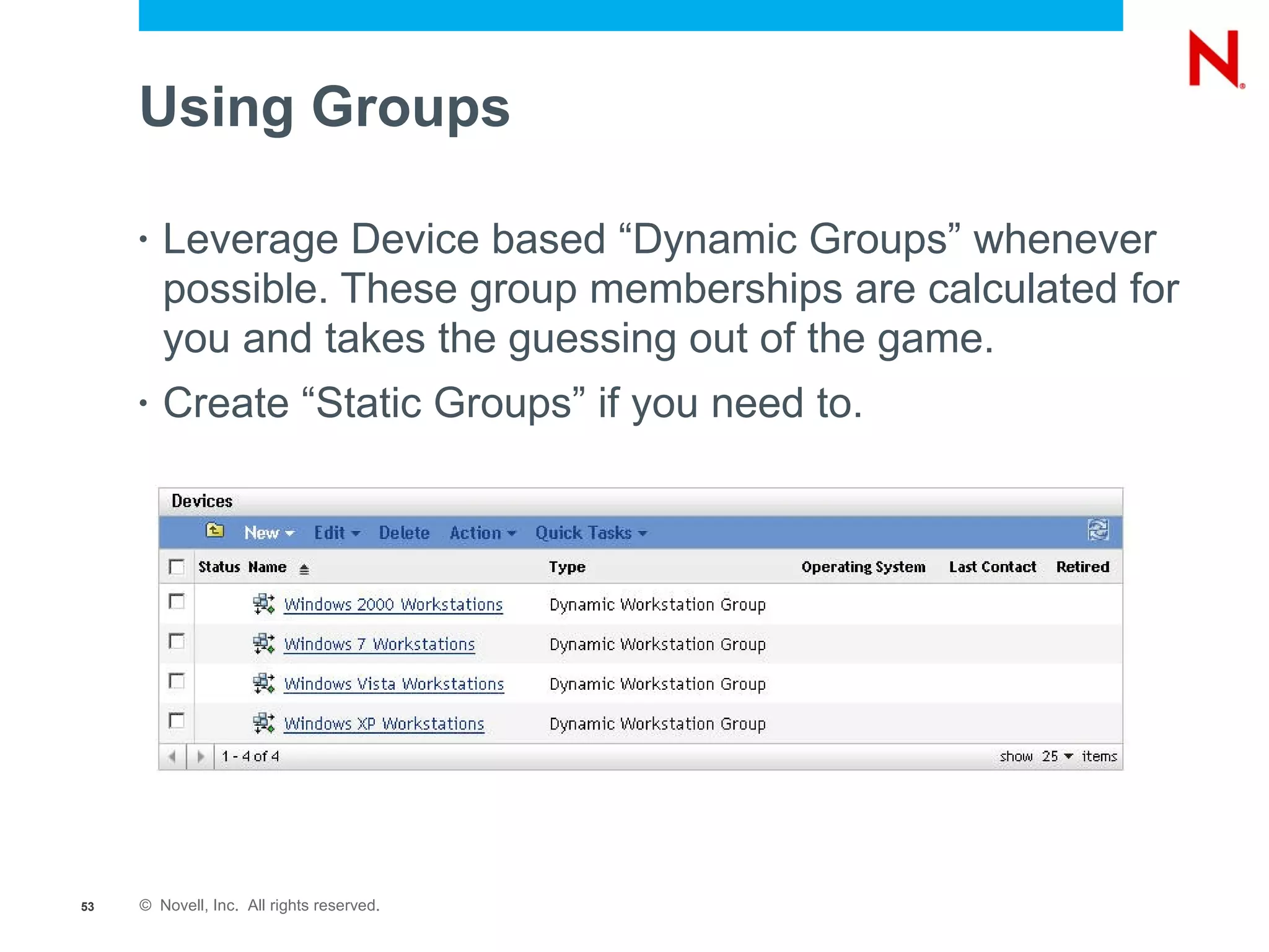 Using Groups

     •   Leverage Device based “Dynamic Groups” whenever
         possible. These group memberships are calculated for
         you and takes the guessing out of the game.
     •   Create “Static Groups” if you need to.




53   © Novell, Inc. All rights reserved.
 
