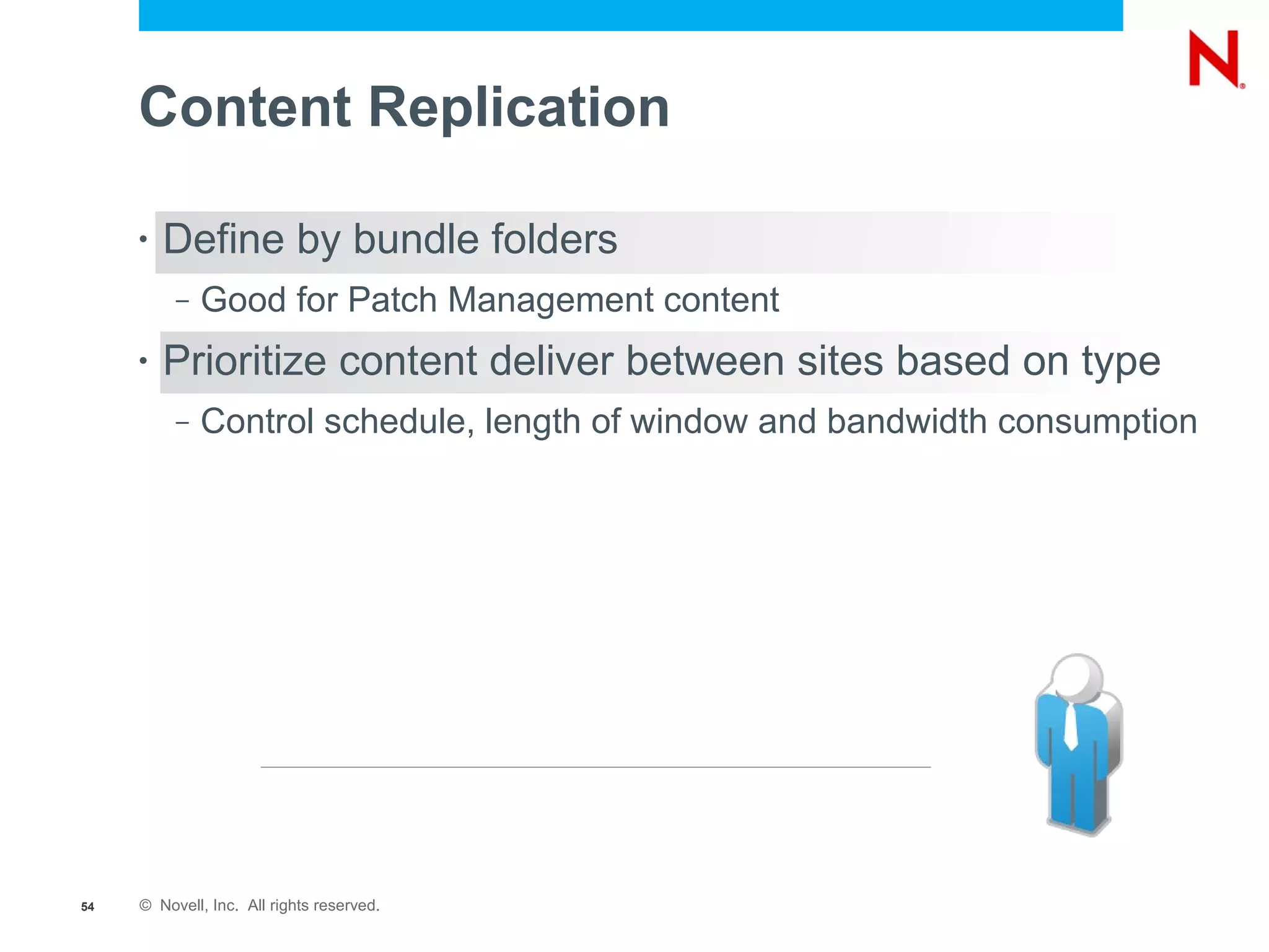 Content Replication

     •   Define by bundle folders
          –   Good for Patch Management content
     •   Prioritize content deliver between sites based on type
          –   Control schedule, length of window and bandwidth consumption




54   © Novell, Inc. All rights reserved.
 
