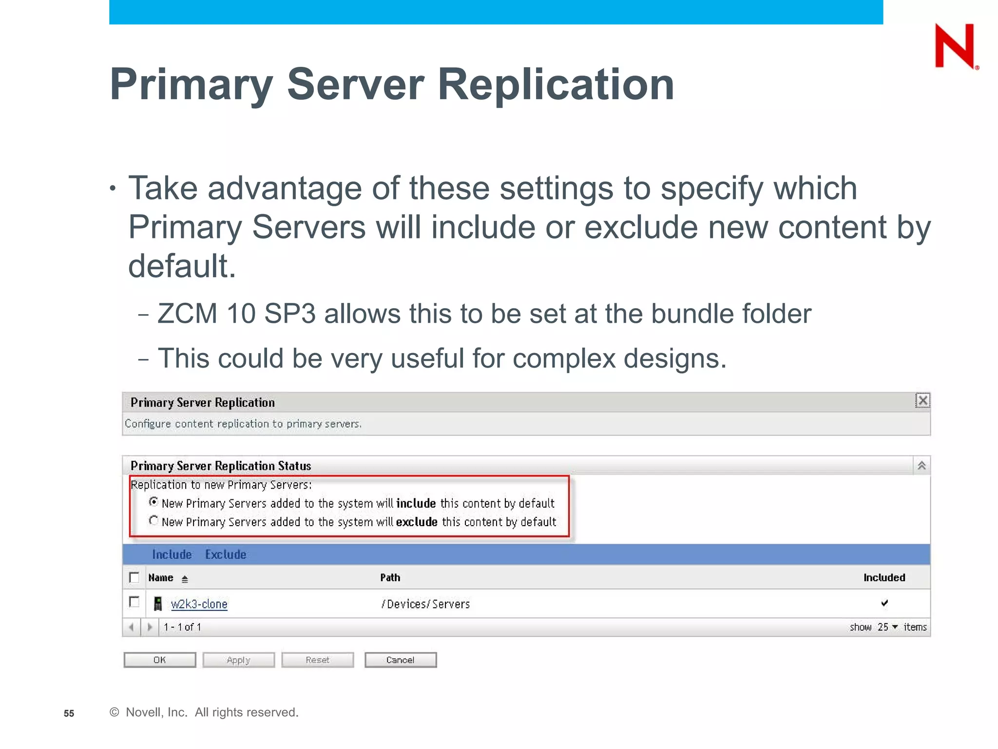 Primary Server Replication

     •   Take advantage of these settings to specify which
         Primary Servers will include or exclude new content by
         default.
          –   ZCM 10 SP3 allows this to be set at the bundle folder
          –   This could be very useful for complex designs.




55   © Novell, Inc. All rights reserved.
 