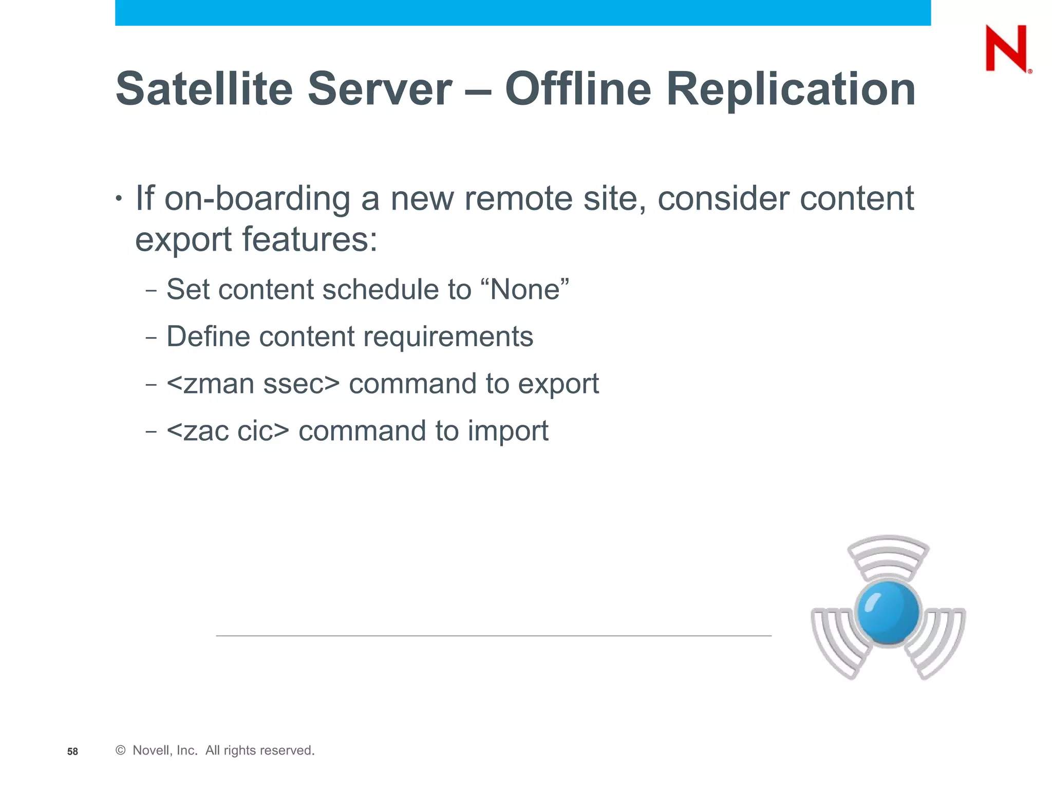 Satellite Server – Offline Replication

     •   If on-boarding a new remote site, consider content
         export features:
          –   Set content schedule to “None”
          –   Define content requirements
          –   <zman ssec> command to export
          –   <zac cic> command to import




58   © Novell, Inc. All rights reserved.
 