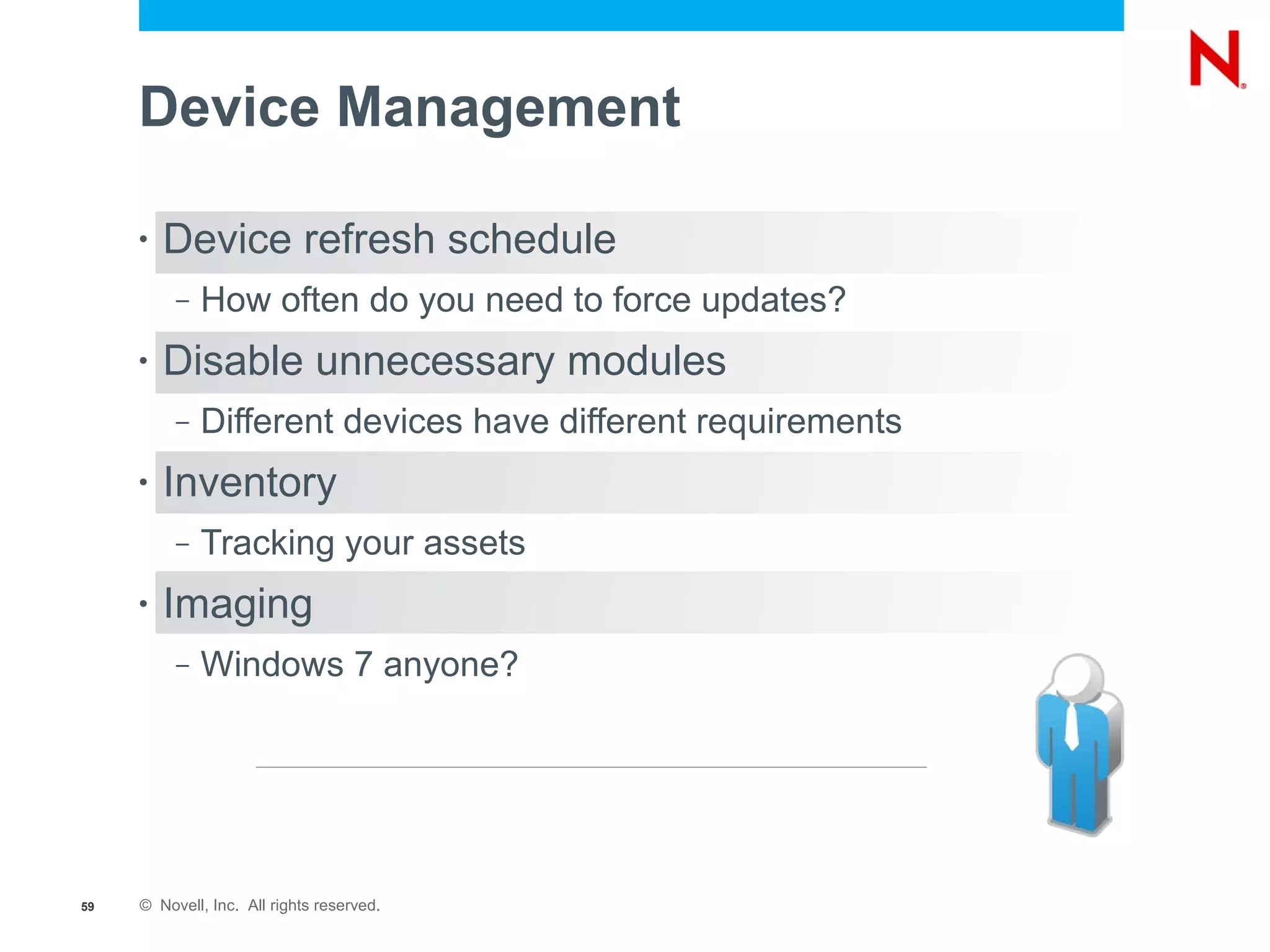 Device Management

     •   Device refresh schedule
          –   How often do you need to force updates?
     •   Disable unnecessary modules
          –   Different devices have different requirements
     •   Inventory
          –   Tracking your assets
     •   Imaging
          –   Windows 7 anyone?




59   © Novell, Inc. All rights reserved.
 