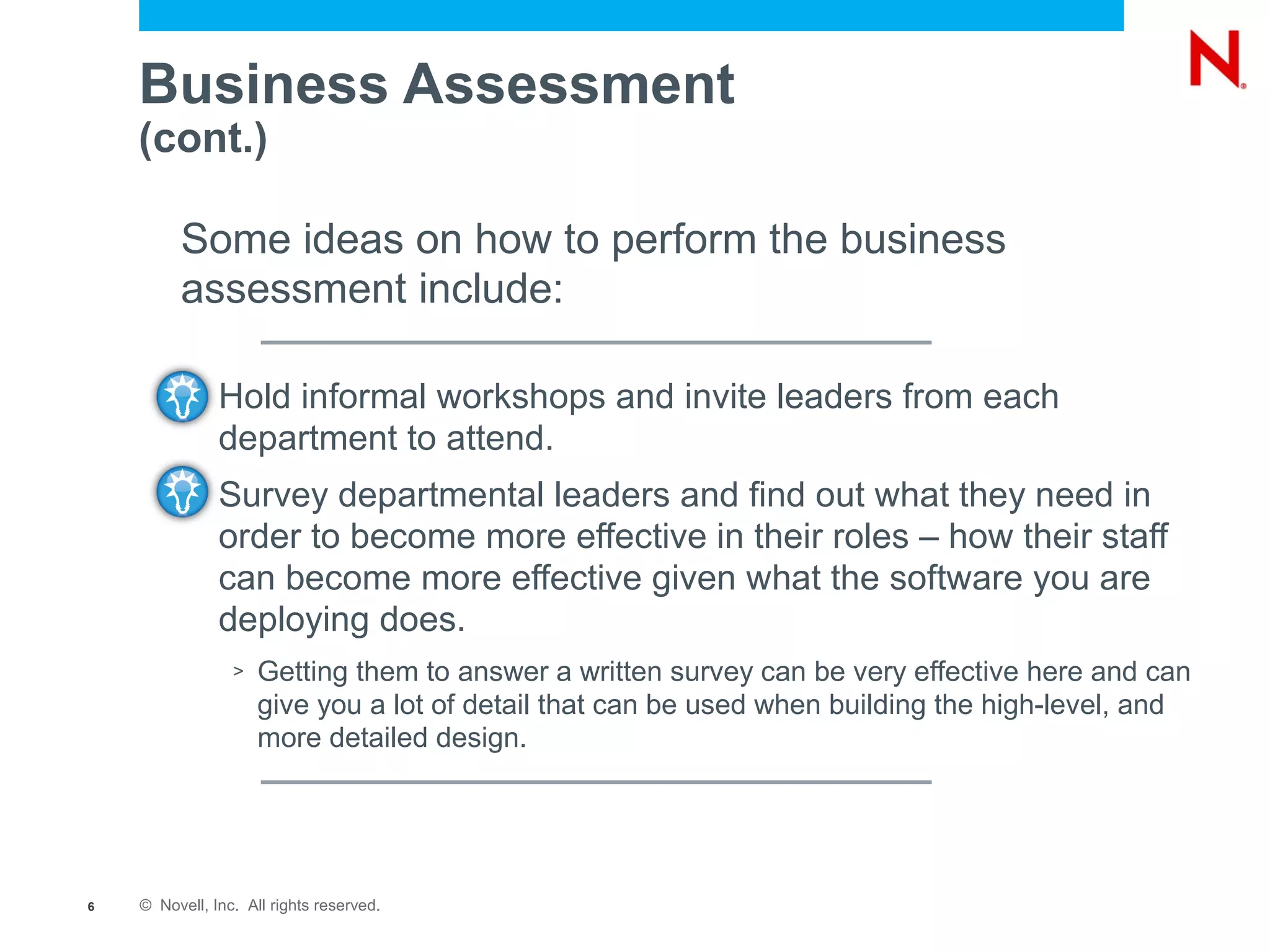 Business Assessment
    (cont.)

         Some ideas on how to perform the business
         assessment include:

           –   Hold informal workshops and invite leaders from each
               department to attend.
           –   Survey departmental leaders and find out what they need in
               order to become more effective in their roles – how their staff
               can become more effective given what the software you are
               deploying does.
                 >   Getting them to answer a written survey can be very effective here and can
                     give you a lot of detail that can be used when building the high-level, and
                     more detailed design.




6   © Novell, Inc. All rights reserved.
 
