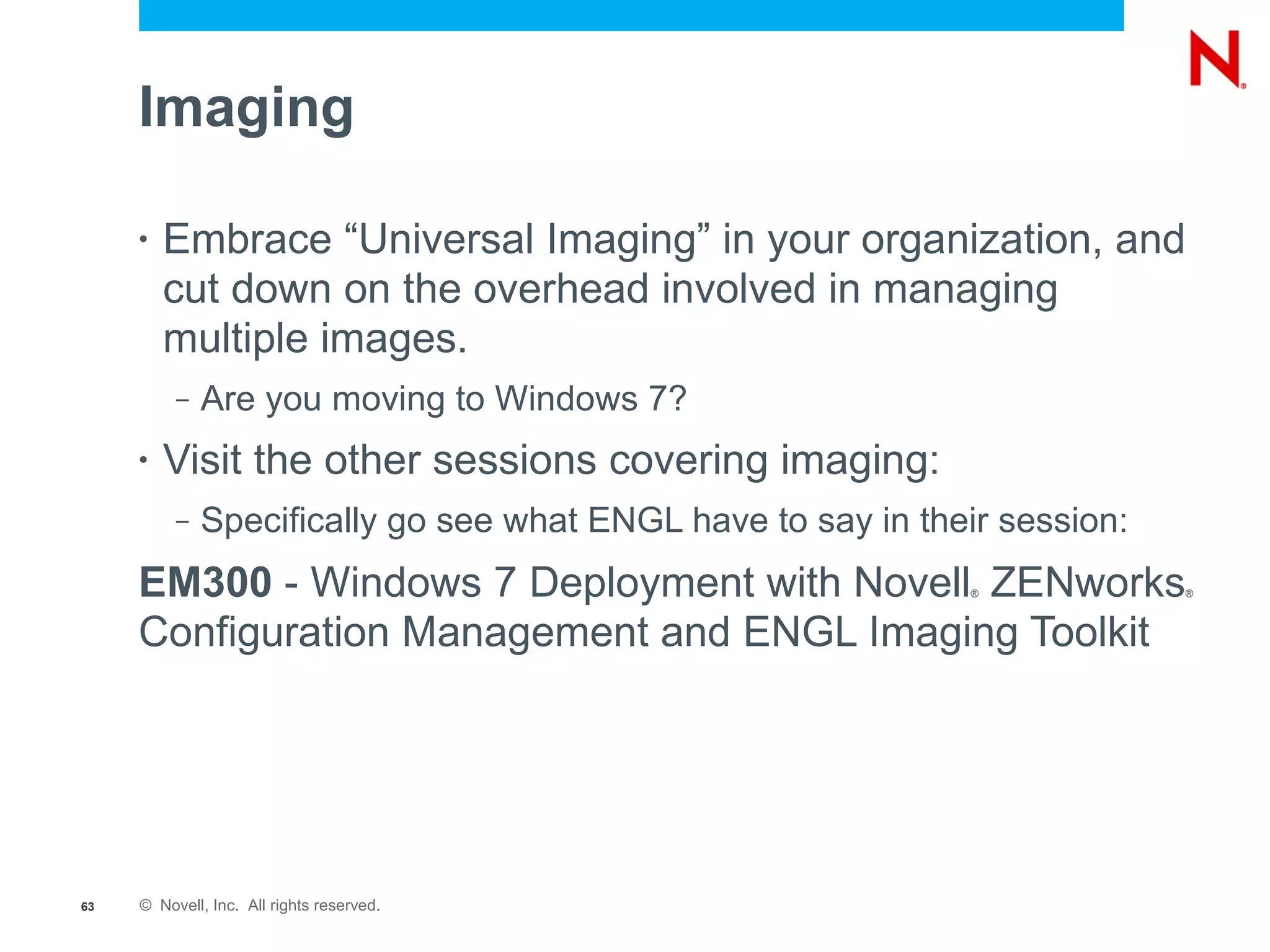 Imaging

     •   Embrace “Universal Imaging” in your organization, and
         cut down on the overhead involved in managing
         multiple images.
          –   Are you moving to Windows 7?
     •   Visit the other sessions covering imaging:
          –   Specifically go see what ENGL have to say in their session:
     EM300 - Windows 7 Deployment with Novell ZENworks        ®             ®



     Configuration Management and ENGL Imaging Toolkit




63   © Novell, Inc. All rights reserved.
 