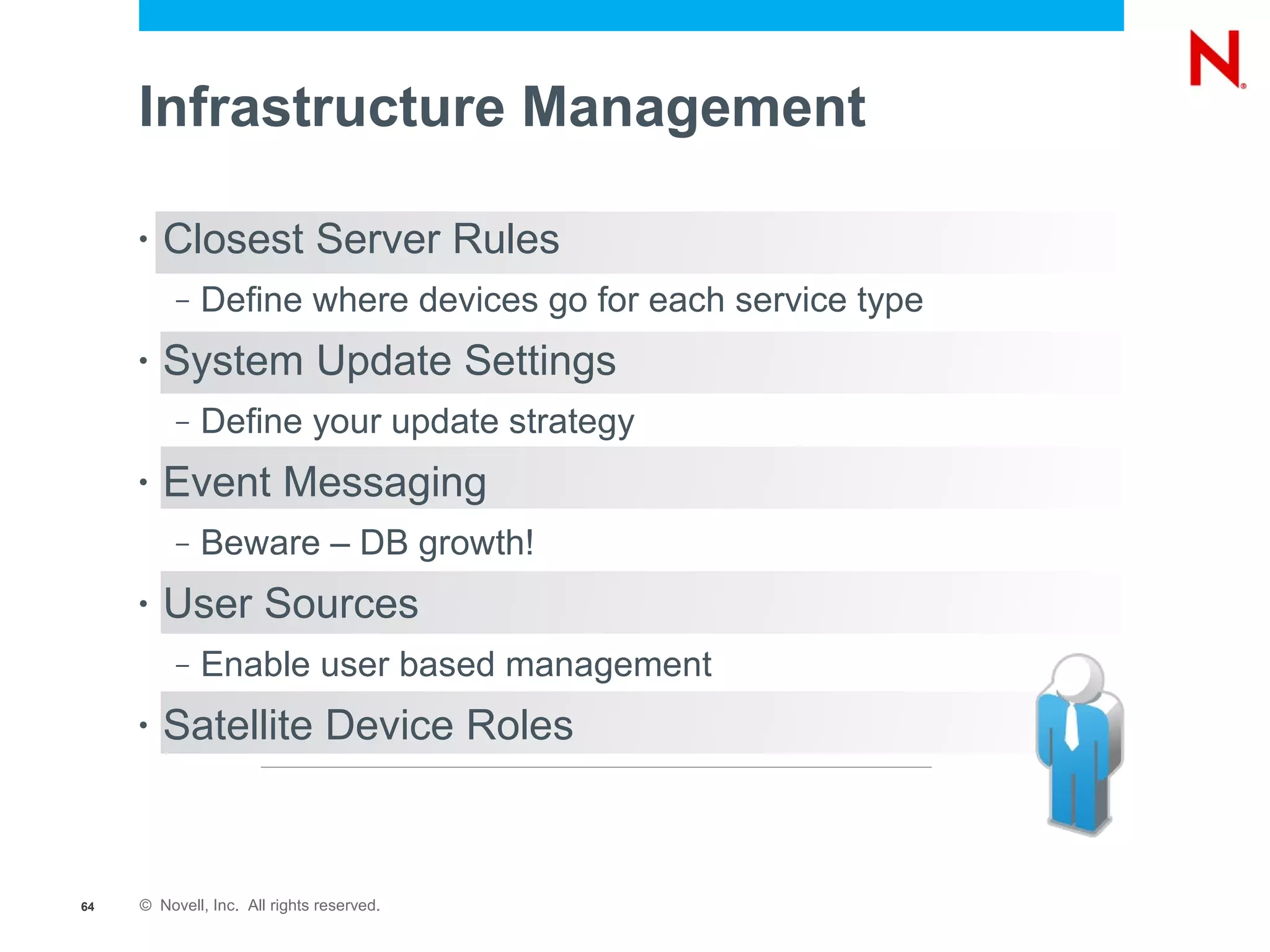 Infrastructure Management

     •   Closest Server Rules
          –   Define where devices go for each service type
     •   System Update Settings
          –   Define your update strategy
     •   Event Messaging
          –   Beware – DB growth!
     •   User Sources
          –   Enable user based management
     •   Satellite Device Roles



64   © Novell, Inc. All rights reserved.
 