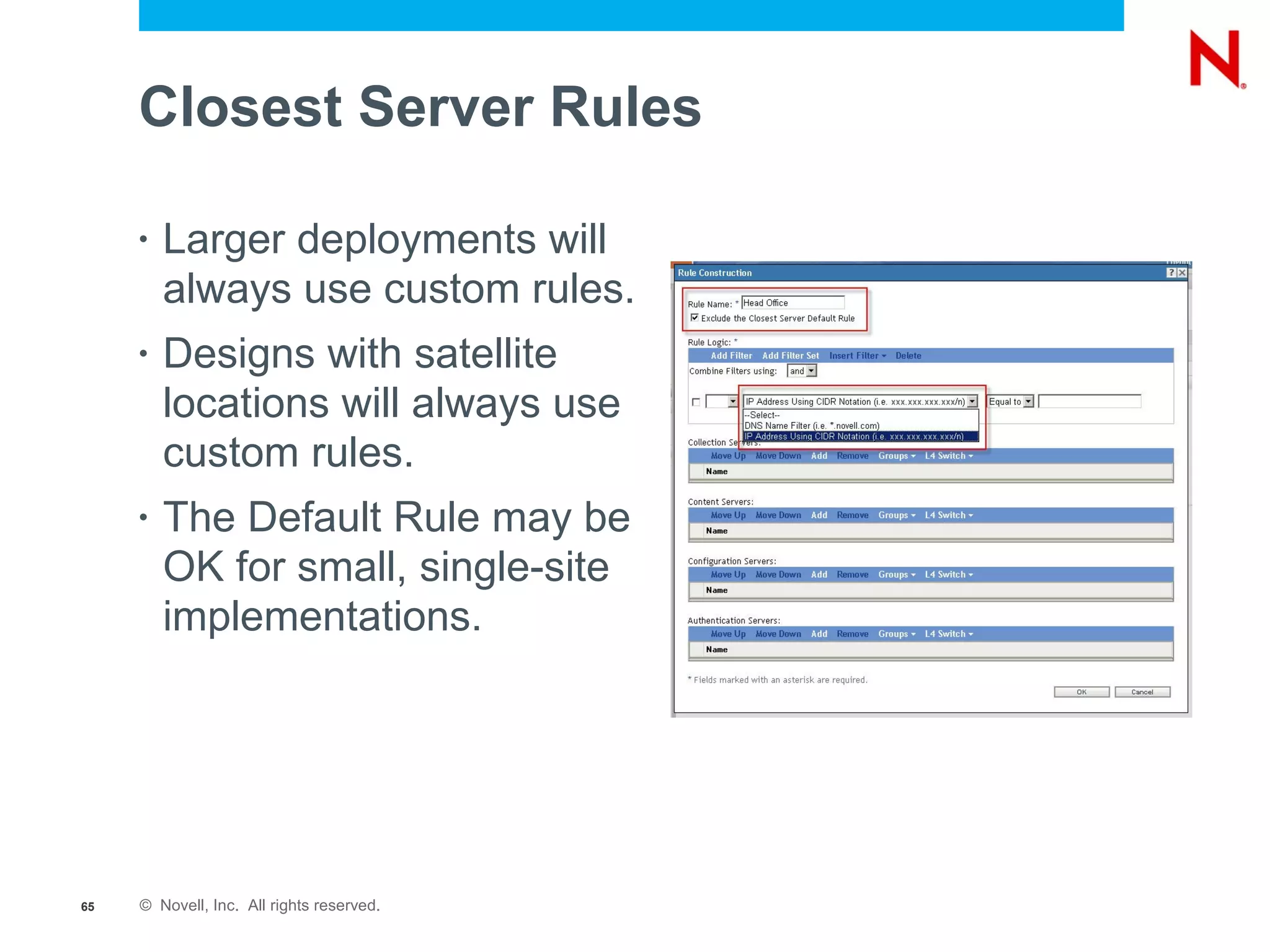 Closest Server Rules

     •   Larger deployments will
         always use custom rules.
     •   Designs with satellite
         locations will always use
         custom rules.
     •   The Default Rule may be
         OK for small, single-site
         implementations.




65   © Novell, Inc. All rights reserved.
 