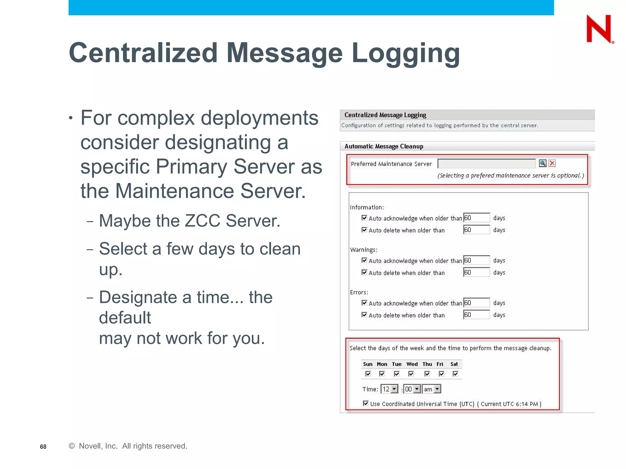 Centralized Message Logging

     •   For complex deployments
         consider designating a
         specific Primary Server as
         the Maintenance Server.
          –   Maybe the ZCC Server.
          –   Select a few days to clean
              up.
          –   Designate a time... the
              default
              may not work for you.




68   © Novell, Inc. All rights reserved.
 