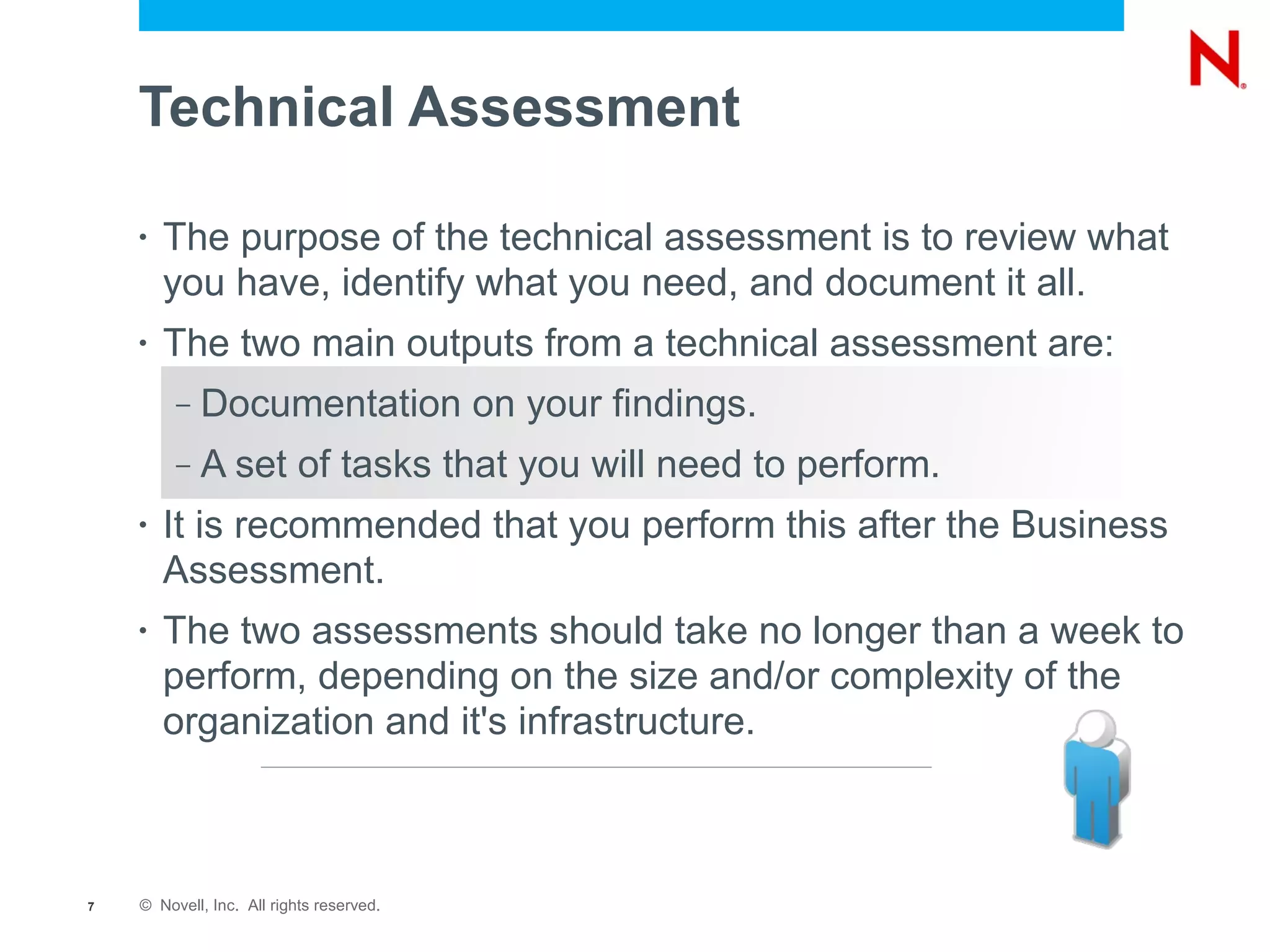 Technical Assessment

    •   The purpose of the technical assessment is to review what
        you have, identify what you need, and document it all.
    •   The two main outputs from a technical assessment are:
         –   Documentation on your findings.
         –   A set of tasks that you will need to perform.
    •   It is recommended that you perform this after the Business
        Assessment.
    •   The two assessments should take no longer than a week to
        perform, depending on the size and/or complexity of the
        organization and it's infrastructure.



7   © Novell, Inc. All rights reserved.
 