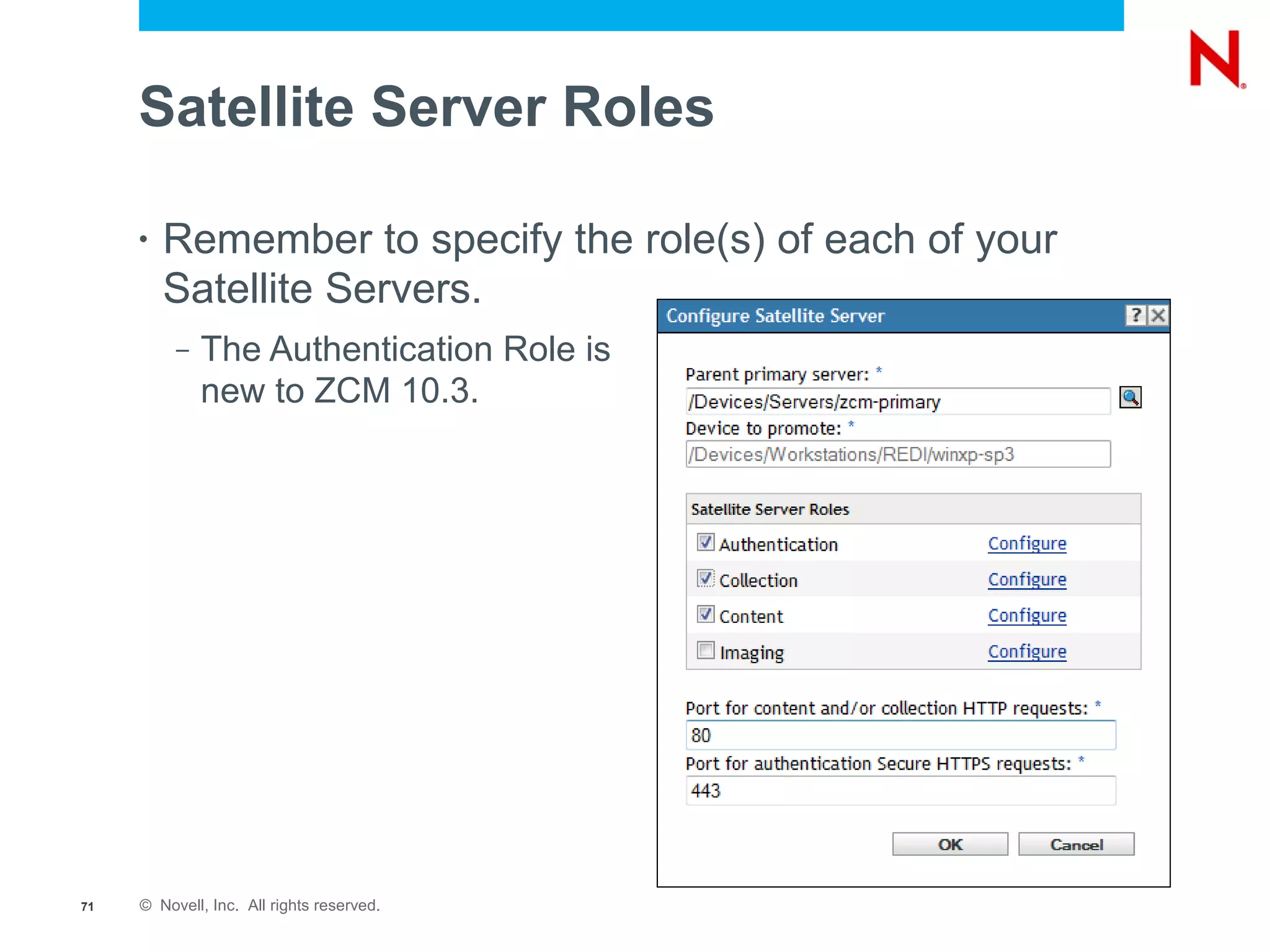 Satellite Server Roles

     •   Remember to specify the role(s) of each of your
         Satellite Servers.
          –   The Authentication Role is
              new to ZCM 10.3.




71   © Novell, Inc. All rights reserved.
 