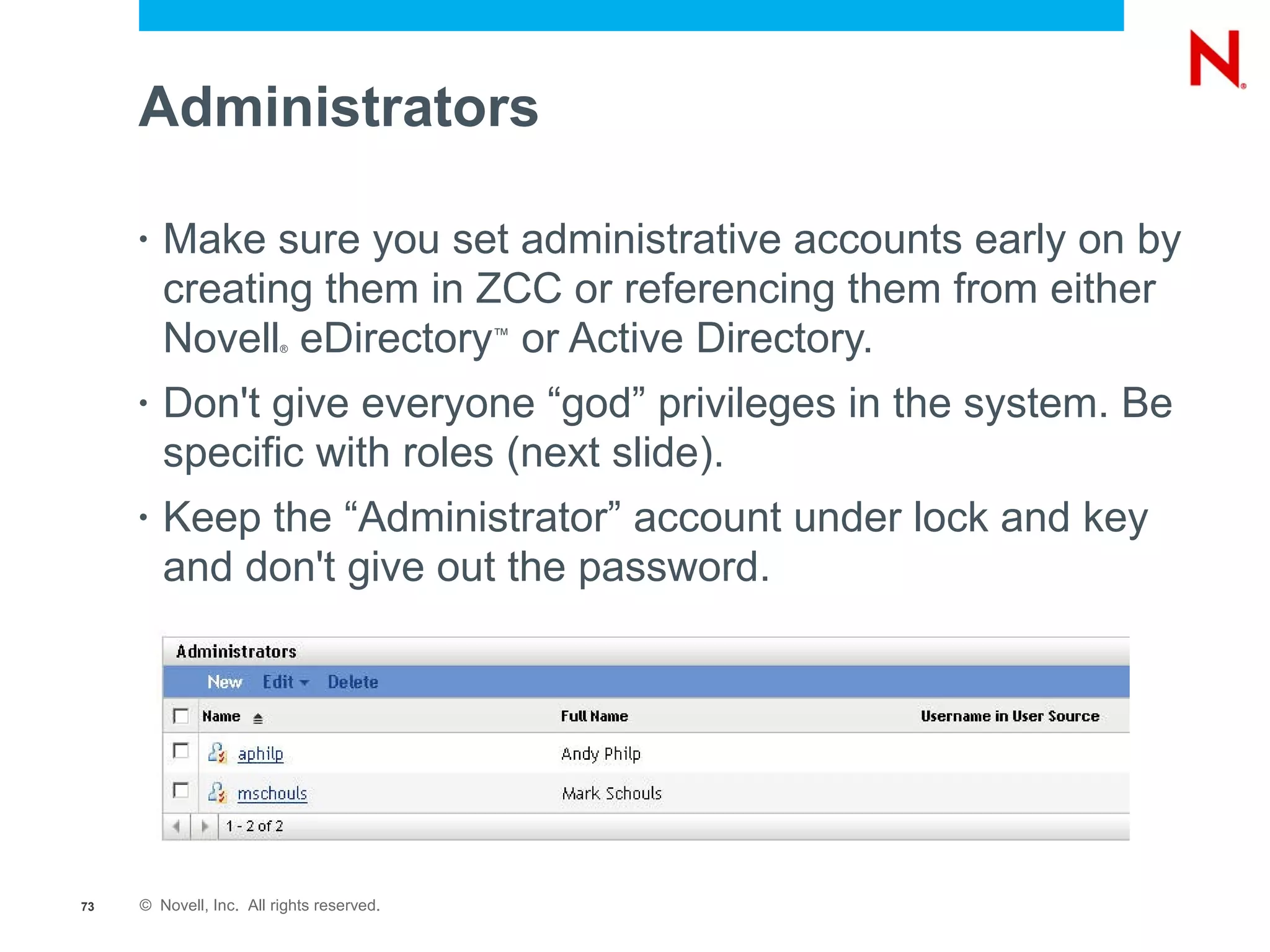 Administrators

     •   Make sure you set administrative accounts early on by
         creating them in ZCC or referencing them from either
         Novell eDirectory or Active Directory.
                         ®
                                           ™



     •   Don't give everyone “god” privileges in the system. Be
         specific with roles (next slide).
     •   Keep the “Administrator” account under lock and key
         and don't give out the password.




73   © Novell, Inc. All rights reserved.
 