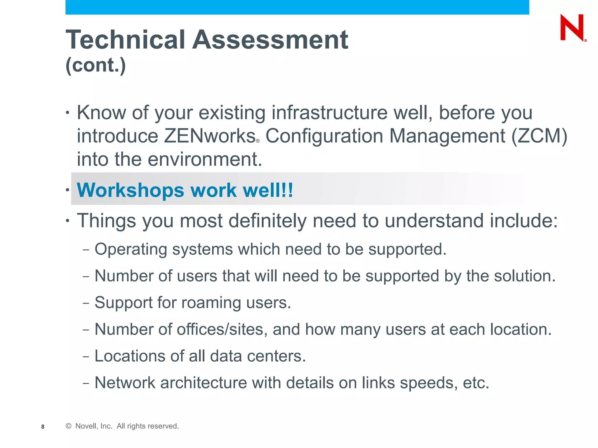 Technical Assessment
    (cont.)

    •   Know of your existing infrastructure well, before you
        introduce ZENworks Configuration Management (ZCM)
                                          ®



        into the environment.
    •   Workshops work well!!
    •   Things you most definitely need to understand include:
         –   Operating systems which need to be supported.
         –   Number of users that will need to be supported by the solution.
         –   Support for roaming users.
         –   Number of offices/sites, and how many users at each location.
         –   Locations of all data centers.
         –   Network architecture with details on links speeds, etc.

8   © Novell, Inc. All rights reserved.
 