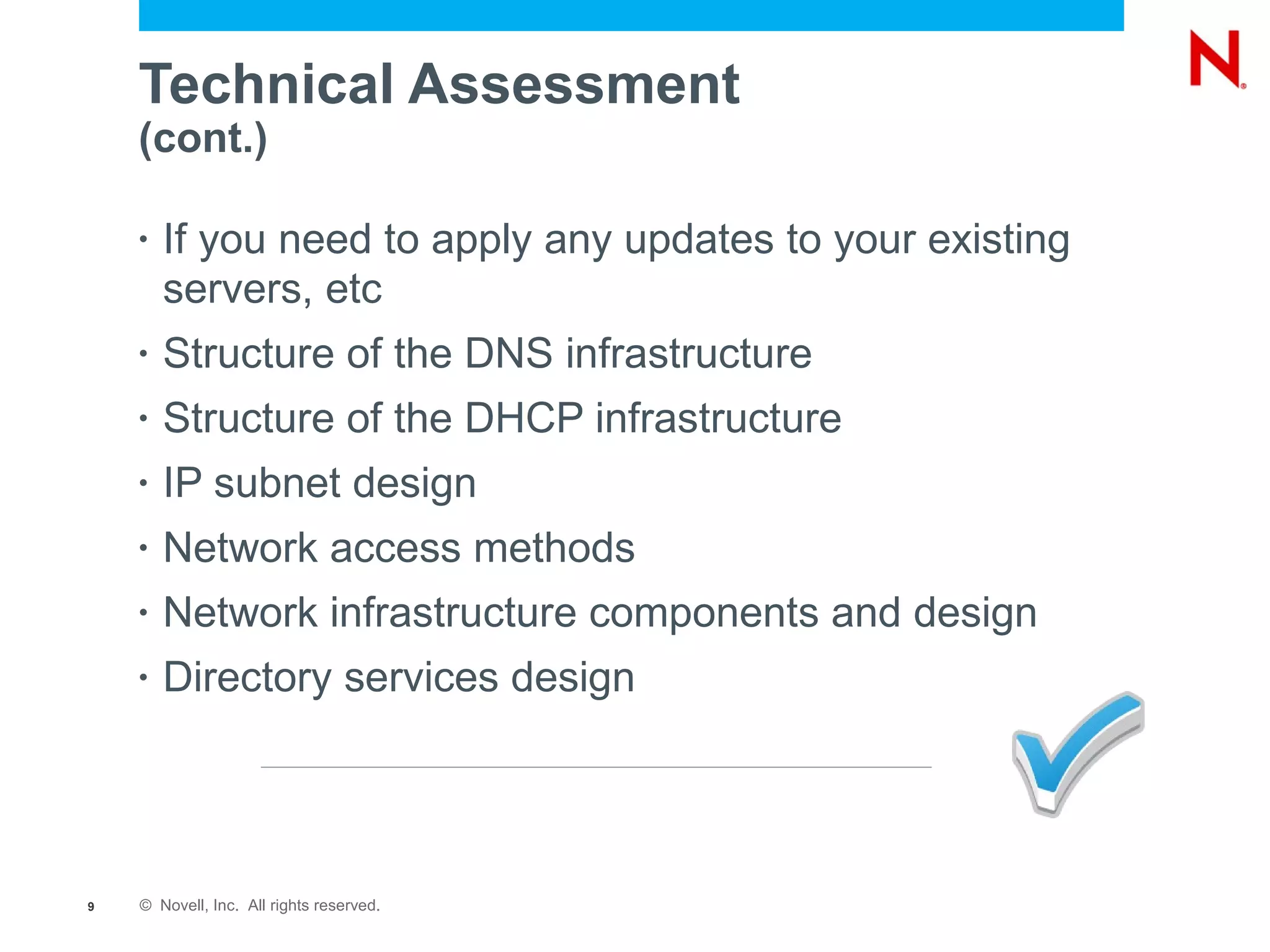 Technical Assessment
    (cont.)

    •   If you need to apply any updates to your existing
        servers, etc
    •   Structure of the DNS infrastructure
    •   Structure of the DHCP infrastructure
    •   IP subnet design
    •   Network access methods
    •   Network infrastructure components and design
    •   Directory services design




9   © Novell, Inc. All rights reserved.
 