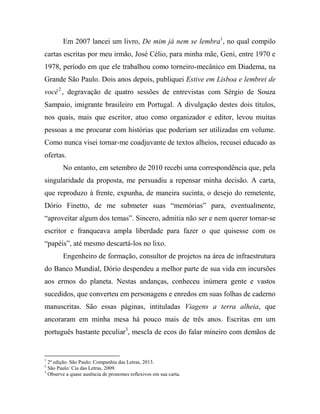 Em 2007 lancei um livro, De mim já nem se lembra1, no qual compilo
cartas escritas por meu irmão, José Célio, para minha mãe, Geni, entre 1970 e
1978, período em que ele trabalhou como torneiro-mecânico em Diadema, na
Grande São Paulo. Dois anos depois, publiquei Estive em Lisboa e lembrei de
você 2 , degravação de quatro sessões de entrevistas com Sérgio de Souza
Sampaio, imigrante brasileiro em Portugal. A divulgação destes dois títulos,
nos quais, mais que escritor, atuo como organizador e editor, levou muitas
pessoas a me procurar com histórias que poderiam ser utilizadas em volume.
Como nunca visei tornar-me coadjuvante de textos alheios, recusei educado as
ofertas.
No entanto, em setembro de 2010 recebi uma correspondência que, pela
singularidade da proposta, me persuadiu a repensar minha decisão. A carta,
que reproduzo à frente, expunha, de maneira sucinta, o desejo do remetente,
Dório Finetto, de me submeter suas “memórias” para, eventualmente,
“aproveitar algum dos temas”. Sincero, admitia não ser e nem querer tornar-se
escritor e franqueava ampla liberdade para fazer o que quisesse com os
“papéis”, até mesmo descartá-los no lixo.
Engenheiro de formação, consultor de projetos na área de infraestrutura
do Banco Mundial, Dório despendeu a melhor parte de sua vida em incursões
aos ermos do planeta. Nestas andanças, conheceu inúmera gente e vastos
sucedidos, que converteu em personagens e enredos em suas folhas de caderno
manuscritas. São essas páginas, intituladas Viagens a terra alheia, que
ancoraram em minha mesa há pouco mais de três anos. Escritas em um
português bastante peculiar3, mescla de ecos do falar mineiro com demãos de

1

2ª edição. São Paulo: Companhia das Letras, 2013.
São Paulo: Cia das Letras, 2009.
3
Observe a quase ausência de pronomes reflexivos em sua carta.
2

 