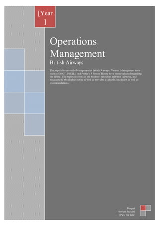 Operations
Management
British Airways
The paper discusses the Management at British Airways. Various Management tools
such as SWOT, PESTLE and Porter’s 5 Forces Theory have been evaluated regarding
the airline. The paper also looks at the business resources at British Airways, and
evaluates its physical resources as well as provides a suitable conclusion as well as
recommendations.
[Year
]
Deepak
Hewlett-Packard
[Pick the date]
 
