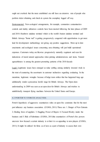 ought not overlook that the more established era still have an extensive rate of people who
perform ticket obtaining and check-in system the exemplary logged off way.
Environmental: New ecological arrangements, for example, commotion contamination
controls and vitality utilization controls have been mooted following the later phases of 2009
and 2010. Heathrow airplane terminal which is the world's busiest airplane terminal and
British Airways "home turf" is getting progressively congested with approbations to get more
land for development methodology not giving any positive suggestions. More up to date
enactments and ecological issues concerning area obtaining will just build operational
expenses. Customers today are likewise progressively naturally cognizant and scan for
indications of moral natural approaches when picking administrations and items. Natural
agreeableness is among the greatest promoting patterns of the 2010 decade
Legal: Legitimate issues have emerged as value settling among similarly invested rivals in
the trust of countering the assortment in customer inclination regarding evaluating. In the
meantime, legitimate wrangles because of lodge team strikes that has happened long ago
additionally render a precarious lawful stage for British Airways. The Open skies
understanding in 2009 was seen as an open door for British Airways and rivalries to
uninhibitedly transport flying machines between the United States and Europe.
4.2 PORTER’S 5 FORCES ANALYSIS:
Porter's hypothesis of aggressive examination relies on upon five constrains that for the most
part influence any business association. (CGMA, 2011) These are: 1. Danger of New Entrants
2. Dealing force of suppliers 3. Haggling Power of Buyers 4. Focused Rivalry inside the
business and 5. Risk of Substitutes (CGMA, 2011)the examination of Porter's five powers
uncovers how focused a certain industry is or that it is so appealing to new players (CGMA,
2011). It might be utilized for firms as of now as a part of industry to assess their own
 