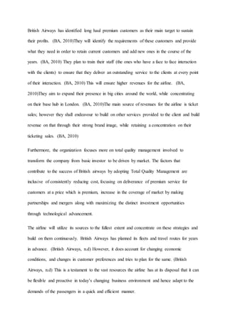 British Airways has identified long haul premium customers as their main target to sustain
their profits. (BA, 2010)They will identify the requirements of these customers and provide
what they need in order to retain current customers and add new ones in the course of the
years. (BA, 2010) They plan to train their staff (the ones who have a face to face interaction
with the clients) to ensure that they deliver an outstanding service to the clients at every point
of their interaction. (BA, 2010) This will ensure higher revenues for the airline. (BA,
2010)They aim to expand their presence in big cities around the world, while concentrating
on their base hub in London. (BA, 2010)The main source of revenues for the airline is ticket
sales; however they shall endeavour to build on other services provided to the client and build
revenue on that through their strong brand image, while retaining a concentration on their
ticketing sales. (BA, 2010)
Furthermore, the organization focuses more on total quality management involved to
transform the company from basic investor to be driven by market. The factors that
contribute to the success of British airways by adopting Total Quality Management are
inclusive of consistently reducing cost, focusing on deliverance of premium service for
customers at a price which is premium, increase in the coverage of market by making
partnerships and mergers along with maximizing the distinct investment opportunities
through technological advancement.
The airline will utilize its sources to the fullest extent and concentrate on these strategies and
build on them continuously. British Airways has planned its fleets and travel routes for years
in advance. (British Airways, n.d) However, it does account for changing economic
conditions, and changes in customer preferences and tries to plan for the same. (British
Airways, n.d) This is a testament to the vast resources the airline has at its disposal that it can
be flexible and proactive in today’s changing business environment and hence adapt to the
demands of the passengers in a quick and efficient manner.
 