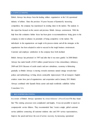6. CONCLUSIONS:
British Airways has always been the leading airlines organization in the U.K operational
industry of airlines. Since the previous 10 years because of dynmically increasing
competition, the company has experienced its eroding share in the market. The analysis in
this report has focused on the current and previous British Airways environment. With the
help from this evaluation further focus has been given to recommendations being given to the
company in order to enhance its potentials of being competitive in the market. The
individuals in the organizations are taught to be process oriente and all the strategies at the
organization has been adopted in order to succeed in the tough business environment.
Customer and employee satisfaction in the company have both declined.
British Airways has privatized in 1987 and after that it was more gainful. In 2008 British
Airways has made benefit of £813 million pound however it has extraordinary deficiency
2009 and 2010. Because of credit crunch and now subsidence, economy is fabricating
gradually so British Airways is moving towards enormous natural change towards their
polices and methodology to bring about a noticeable improvement UK air transport. English
aviation routes have part of organizations and cooperation and in January 2011 British
Airways combined with Spanish Iberia carrier and made worldwide solidified Airline
Consortium S.A.
7. RECOMMENDATIONS:
In a review of British Airways operations by Astute Solutions’ ePowerCenterTM, they found
that “The existing processes were complicated and lengthy. It was not possible to report on
companywide service failures. They recommended that, “create a single, global customer
service platform connecting all customer relations sites and 350+ service representatives,
Improve the speed and lower the cost of service recovery, by increasing operational
 