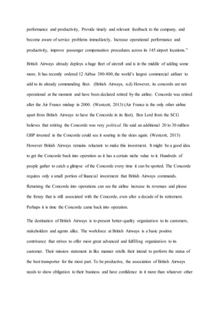 performance and productivity, Provide timely and relevant feedback to the company, and
become aware of service problems immediately, Increase operational performance and
productivity, improve passenger compensation procedures across its 145 airport locations.”
British Airways already deploys a huge fleet of aircraft and is in the middle of adding some
more. It has recently ordered 12 Airbus 380-800, the world’s largest commercial airliner to
add to its already commanding fleet. (British Airways, n.d) However, its concords are not
operational at the moment and have been declared retired by the airline. Concorde was retired
after the Air France mishap in 2000. (Westcott, 2013) (Air France is the only other airline
apart from British Airways to have the Concorde in its fleet). Ben Lord from the SCG
believes that retiring the Concorde was very political. He said an additional 20 to 30 million
GBP invested in the Concorde could see it soaring in the skies again. (Westcott, 2013)
However British Airways remains reluctant to make this investment. It might be a good idea
to get the Concorde back into operation as it has a certain niche value to it. Hundreds of
people gather to catch a glimpse of the Concorde every time it can be spotted. The Concorde
requires only a small portion of financial investment that British Airways commands.
Returning the Concorde into operations can see the airline increase its revenues and please
the frenzy that is still associated with the Concorde, even after a decade of its retirement.
Perhaps it is time the Concorde came back into operation.
The destination of British Airways is to present better-quality organization to its customers,
stakeholders and agents alike. The workforce at British Airways is a basic positive
contrivance that strives to offer most great advanced and fulfilling organization to its
customer. Their mission statement in like manner retells their intend to perform the status of
the best transporter for the most part. To be productive, the association of British Airways
needs to show obligation to their business and have confidence in it more than whatever other
 