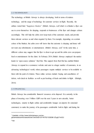 2.2 TECHNOLOGY:
The technology at British Airways is always developing, both in terms of aviation
technology, and the usage of technology for customer services in-flight. Recently, the
airlines tested their “happiness blanket” (British Airways, n.d)1which is a blanket a flyer can
use to cover themselves for sleeping, responds to brainwaves of the flyer and changes colours
accordingly. This will help the cabin crew keep track of the customers needs, and provide
them relevant services as and when required by them. For example, depending on a certain
colour of the blanket, the cabin crew will know that the customer is sleeping and hence will
not want any refreshments or entertainment. (British Airways, n.d)2 At the same time, a
different colour may suggest that the flyer is about to get up and the cabin crew can prepare
food or entertainment for the client. In February 2014, British Airways employed the market
leader in ‘open source solutions’ Red Hat. This support from Red Hat has enabled British
Airways to expand its e-commerce website and cater to a larger number of customers, in an
advancing technological world, where passengers require multiple services to be available to
them with the push of a button. These online services include buying and cancellation of
tickets, web check-in facilities as well as pre booking of foods and drinks in flight. (Raleigh,
2014)
2.3 FINANCIAL:
British Airways has considerable financial resources at its disposal. It is currently in the
phase of investing over 5 billion GBP over the next 5 years in new aircrafts, better
technologies, smarter in flight cabins and comfortable lounges (at airports for esteemed
customers) to make the journey of its passengers comfortable both in flight and during the
1 Available at http://www.britishairways.com/en-
gb/bamediacentre/newsarticles?articleID=20140702132928#.U7pglLFmh3U
2 lbd
 