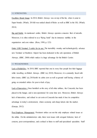 3.2 STRENGTHS:
Excellent Brand Image: In 2014, British Airways was on top of the list, when it came to
Super brands. (Winch, 2014)It was ranked ahead of Rolex as well as BBC in the UK. (Winch,
2014)
Big and Stable: As mentioned earlier, British Airways operates a massive fleet of aircrafts.
Moreover, it is often referred to as a “flying bank” due its immense stability in the
organization and core values. (Ross, 1998, p. 123)
Entire LHR Terminal 5 solely for its use: The incredibly swanky and technologically advance
new Terminal at Heathrow Airport has been dedicated to the sole operations of British
Airways, (BBC, 2008) which makes it a huge advantage for the British Carrier.
3.3 WEAKNESSES:
Lack of Reliability: In 2010, BBC reported that one in every four people lost their luggage
while travelling on British Airways. (BBC (a), 2010). Moreover, it is constantly faced with
labor issues, (BBC (a), 2010)with its cabin crew as well as ground staff having a history of
going on extended strikes for poor or lack of pay.
Lack of Innovation: Once heralded as the envy of all other airlines, the Concorde, has been
placed in the hangar, and is non-operational for some time now. Moreover, British Airways
lack of innovation, and refusal to cut costs at Concorde has made it lose its competitive
advantage in today’s environment, where economy and cheap tickets rule the market.
(Europa, 2012)
Poor Employee Management: Persistent strikes are not the only employee related issues at
the airline. On the administration side, there were issues with arrogant behavior, lack of
concern, poor correspondence, and a refusal to listen to staff and specialized specialists. Staff
 