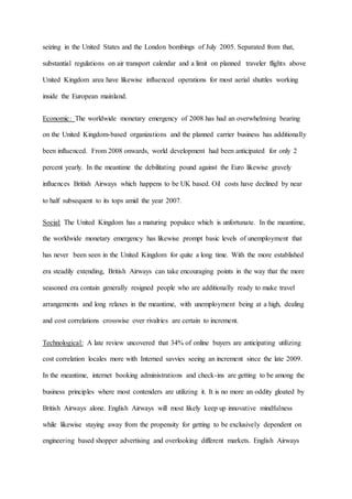 seizing in the United States and the London bombings of July 2005. Separated from that,
substantial regulations on air transport calendar and a limit on planned traveler flights above
United Kingdom area have likewise influenced operations for most aerial shuttles working
inside the European mainland.
Economic: The worldwide monetary emergency of 2008 has had an overwhelming bearing
on the United Kingdom-based organizations and the planned carrier business has additionally
been influenced. From 2008 onwards, world development had been anticipated for only 2
percent yearly. In the meantime the debilitating pound against the Euro likewise gravely
influences British Airways which happens to be UK based. Oil costs have declined by near
to half subsequent to its tops amid the year 2007.
Social: The United Kingdom has a maturing populace which is unfortunate. In the meantime,
the worldwide monetary emergency has likewise prompt basic levels of unemployment that
has never been seen in the United Kingdom for quite a long time. With the more established
era steadily extending, British Airways can take encouraging points in the way that the more
seasoned era contain generally resigned people who are additionally ready to make travel
arrangements and long relaxes in the meantime, with unemployment being at a high, dealing
and cost correlations crosswise over rivalries are certain to increment.
Technological: A late review uncovered that 34% of online buyers are anticipating utilizing
cost correlation locales more with Interned savvies seeing an increment since the late 2009.
In the meantime, internet booking administrations and check-ins are getting to be among the
business principles where most contenders are utilizing it. It is no more an oddity gloated by
British Airways alone. English Airways will most likely keep up innovative mindfulness
while likewise staying away from the propensity for getting to be exclusively dependent on
engineering based shopper advertising and overlooking different markets. English Airways
 