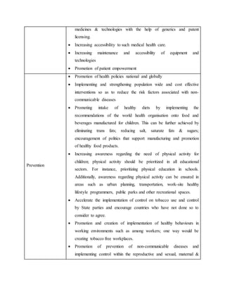 medicines & technologies with the help of generics and patent
licensing.
 Increasing accessibility to such medical health care.
 Increasing maintenance and accessibility of equipment and
technologies
 Promotion of patient empowerment
Prevention
 Promotion of health policies national and globally
 Implementing and strengthening population wide and cost effective
interventions so as to reduce the risk factors associated with non-
communicable diseases
 Promoting intake of healthy diets by implementing the
recommendations of the world health organisation onto food and
beverages manufactured for children. This can be further achieved by
eliminating trans fats; reducing salt, saturate fats & sugars;
encouragement of politics that support manufacturing and promotion
of healthy food products.
 Increasing awareness regarding the need of physical activity for
children; physical activity should be prioritized in all educational
sectors. For instance, prioritizing physical education in schools.
Additionally, awareness regarding physical activity can be ensured in
areas such as urban planning, transportation, work-site healthy
lifestyle programmers, public parks and other recreational spaces.
 Accelerate the implementation of control on tobacco use and control
by State parties and encourage countries who have not done so to
consider to agree.
 Promotion and creation of implementation of healthy behaviours in
working environments such as among workers; one way would be
creating tobacco free workplaces.
 Promotion of prevention of non-communicable diseases and
implementing control within the reproductive and sexual, maternal &
 