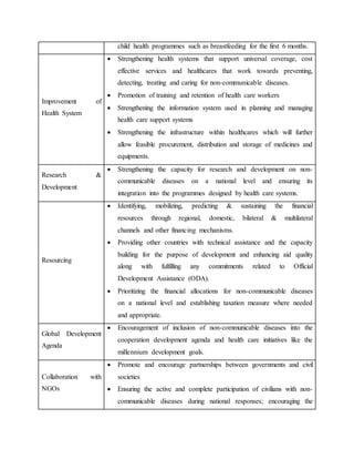 child health programmes such as breastfeeding for the first 6 months.
Improvement of
Health System
 Strengthening health systems that support universal coverage, cost
effective services and healthcares that work towards preventing,
detecting, treating and caring for non-communicable diseases.
 Promotion of training and retention of health care workers
 Strengthening the information system used in planning and managing
health care support systems
 Strengthening the infrastructure within healthcares which will further
allow feasible procurement, distribution and storage of medicines and
equipments.
Research &
Development
 Strengthening the capacity for research and development on non-
communicable diseases on a national level and ensuring its
integration into the programmes designed by health care systems.
Resourcing
 Identifying, mobilizing, predicting & sustaining the financial
resources through regional, domestic, bilateral & multilateral
channels and other financing mechanisms.
 Providing other countries with technical assistance and the capacity
building for the purpose of development and enhancing aid quality
along with fulfilling any commitments related to Official
Development Assistance (ODA).
 Prioritizing the financial allocations for non-communicable diseases
on a national level and establishing taxation measure where needed
and appropriate.
Global Development
Agenda
 Encouragement of inclusion of non-communicable diseases into the
cooperation development agenda and health care initiatives like the
millennium development goals.
Collaboration with
NGOs
 Promote and encourage partnerships between governments and civil
societies
 Ensuring the active and complete participation of civilians with non-
communicable diseases during national responses; encouraging the
 
