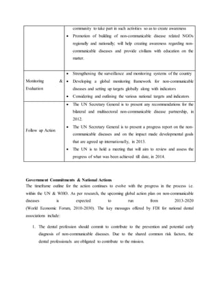 community to take part in such activities so as to create awareness
 Promotion of building of non-communicable disease related NGOs
regionally and nationally; will help creating awareness regarding non-
communicable diseases and provide civilians with education on the
matter.
Monitoring &
Evaluation
 Strengthening the surveillance and monitoring systems of the country
 Developing a global monitoring framework for non-communicable
diseases and setting up targets globally along with indicators
 Considering and outlining the various national targets and indicators
Follow up Action
 The UN Secretary General is to present any recommendations for the
bilateral and multisectoral non-communicable disease partnership, in
2012.
 The UN Secretary General is to present a progress report on the non-
communicable diseases and on the impact made developmental goals
that are agreed up internationally, in 2013.
 The UN is to hold a meeting that will aim to review and assess the
progress of what was been achieved till date, in 2014.
Government Commitments & National Actions
The timeframe outline for the action continues to evolve with the progress in the process i.e.
within the UN & WHO. As per research, the upcoming global action plan on non-communicable
diseases is expected to run from 2013-2020
(World Economic Forum, 2010-2030). The key messages offered by FDI for national dental
associations include:
1. The dental profession should commit to contribute to the prevention and potential early
diagnosis of non-communicable diseases. Due to the shared common risk factors, the
dental professionals are obligated to contribute to the mission.
 