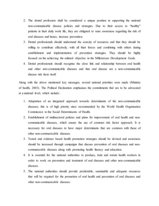 2. The dental profession shall be considered a unique position in supporting the national
non-communicable disease policies and strategies. Due to their access to “healthy”
patients in their daily work life, they are obligated to raise awareness regarding the risk of
oral diseases and hence, increase prevention.
3. Dental professionals should understand the scarcity of resources and that they should be
willing to contribute effectively, with all their forces and combining with others during
establishment and implementation of prevention strategies. They should be highly
focused on the achieving the enlisted objective in the Millennium Development Goals.
4. Dental professionals should recognise the close link and relationship between oral health
and other non-communicable diseases and that oral disease are a non-communicable
disease risk facto itself.
Along with the above mentioned key messages, several national priorities were made (Ministry
of health, 2003). The Political Declaration emphasises the commitments that are to be advocated
at a national level, which include:
1. Adaptation of an integrated approach towards determinants of the non-communicable
diseases; this is of high priority since recommended by the World Health Organisation
Commission to the Social Determinants of Health.
2. Establishment of multisectoral policies and plans for improvement of oral health and non-
communicable diseases, which ensure the use of common risk factor approach. It is
necessary for oral diseases to have major determinants that are common with those of
other non-communicable diseases.
3. Tested and evidence based health promotion strategies should be devised and awareness
should be increased through campaigns that discuss prevention of oral diseases and non-
communicable diseases along with promoting health literacy and education.
4. It is essential for the national authorities to produce, train and retrain health workers in
order to work on prevention and treatment of oral diseases and other non-communicable
diseases.
5. The national authorities should provide predictable, sustainable and adequate resources
that will be required for the promotion of oral health and prevention of oral diseases and
other non-communicable diseases.
 