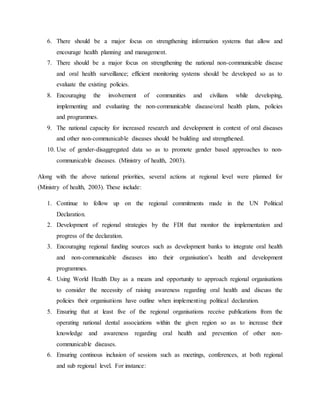 6. There should be a major focus on strengthening information systems that allow and
encourage health planning and management.
7. There should be a major focus on strengthening the national non-communicable disease
and oral health surveillance; efficient monitoring systems should be developed so as to
evaluate the existing policies.
8. Encouraging the involvement of communities and civilians while developing,
implementing and evaluating the non-communicable disease/oral health plans, policies
and programmes.
9. The national capacity for increased research and development in context of oral diseases
and other non-communicable diseases should be building and strengthened.
10. Use of gender-disaggregated data so as to promote gender based approaches to non-
communicable diseases. (Ministry of health, 2003).
Along with the above national priorities, several actions at regional level were planned for
(Ministry of health, 2003). These include:
1. Continue to follow up on the regional commitments made in the UN Political
Declaration.
2. Development of regional strategies by the FDI that monitor the implementation and
progress of the declaration.
3. Encouraging regional funding sources such as development banks to integrate oral health
and non-communicable diseases into their organisation’s health and development
programmes.
4. Using World Health Day as a means and opportunity to approach regional organisations
to consider the necessity of raising awareness regarding oral health and discuss the
policies their organisations have outline when implementing political declaration.
5. Ensuring that at least five of the regional organisations receive publications from the
operating national dental associations within the given region so as to increase their
knowledge and awareness regarding oral health and prevention of other non-
communicable diseases.
6. Ensuring continous inclusion of sessions such as meetings, conferences, at both regional
and sub regional level. For instance:
 