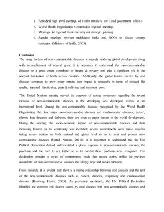 a. Periodical high level meetings of Health ministers and Head government officials
b. World Health Organisation Commission regional meetings
c. Meetings for regional banks to carry out strategic planning
d. Regular meetings between multilateral banks and NGOs to discuss country
strategies. (Ministry of health, 2003).
Conclusion
The rising burden of non communicable diseases is majorly hindering global development along
with accomplishment of several goals; it is necessary to understand that non-communicable
diseases to a great extent contribute to hunger & poverty and play a significant role in the
unequal distribution of heath across countries. Additionally, the global burden exerted by oral
diseases continues to grow every minute; their impact is noticeable in terms of reduced life
quality, impaired functioning, pain & suffering and treatment cost.
This United Nations meeting served the purpose of raising awareness regarding the recent
increase of non-communicable diseases in the developing and developed worlds, at an
international level. Among the non-communicable diseases recognised by the World Health
Organization, the four major non-communicable diseases are cardiovascular diseases, cancer,
chronic lung diseases and diabetes; these are seen as major threats to the world development.
During the meeting, the socio-economic impact of non-communicable diseases and their
increasing burden on the community was identified; several commitments were made towards
taking severe actions on both national and global level so as to treat and prevent non-
communicable diseases (United Nations, 2011).. It is important to understand that the UN
Political Declaration defined and identified a global response to non-communicable diseases; the
problems and the need to act further so as to combat these problems were recognised. The
declaration contains a series of commitments made that ensure action, unlike the previous
documents on non-communicable diseases that simply urge and advice measures
From research, it is evident that there is a strong relationship between oral diseases and the rest
of the non-communicable diseases such as cancer, diabetes, respiratory and cardiovascular
diseases (Hamburg Forum, 2005). As previously mentioned, the UN Political Declaration
identified the common risk factors shared by oral diseases with non-communicable diseases and
 