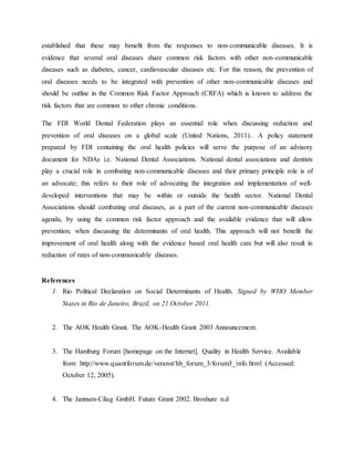 established that these may benefit from the responses to non-communicable diseases. It is
evidence that several oral diseases share common risk factors with other non-communicable
diseases such as diabetes, cancer, cardiovascular diseases etc. For this reason, the prevention of
oral diseases needs to be integrated with prevention of other non-communicable diseases and
should be outline in the Common Risk Factor Approach (CRFA) which is known to address the
risk factors that are common to other chronic conditions.
The FDI World Dental Federation plays an essential role when discussing reduction and
prevention of oral diseases on a global scale (United Nations, 2011).. A policy statement
prepared by FDI containing the oral health policies will serve the purpose of an advisory
document for NDAs i.e. National Dental Associations. National dental associations and dentists
play a crucial role in combating non-communicable diseases and their primary principle role is of
an advocate; this refers to their role of advocating the integration and implementation of well-
developed interventions that may be within or outside the health sector. National Dental
Associations should combating oral diseases, as a part of the current non-communicable diseases
agenda, by using the common risk factor approach and the available evidence that will allow
prevention, when discussing the determinants of oral health. This approach will not benefit the
improvement of oral health along with the evidence based oral health care but will also result in
reduction of rates of non-communicable diseases.
References
1. Rio Political Declaration on Social Determinants of Health. Signed by WHO Member
States in Rio de Janeiro, Brazil, on 21 October 2011.
2. The AOK Health Grant. The AOK-Health Grant 2003 Announcement.
3. The Hamburg Forum [homepage on the Internet]. Quality in Health Service. Available
from: http://www.quantforum.de/veranst/hh_forum_3/forum3_info.html (Accessed:
October 12, 2005).
4. The Jannsen-Cilag GmbH. Future Grant 2002. Broshure n.d
 