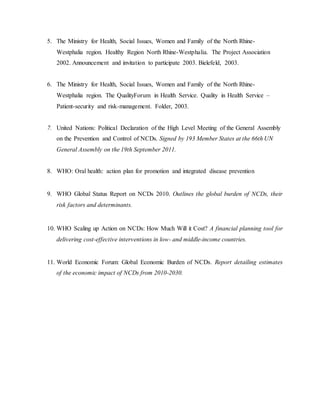 5. The Ministry for Health, Social Issues, Women and Family of the North Rhine-
Westphalia region. Healthy Region North Rhine-Westphalia. The Project Association
2002. Announcement and invitation to participate 2003. Bielefeld, 2003.
6. The Ministry for Health, Social Issues, Women and Family of the North Rhine-
Westphalia region. The QualityForum in Health Service. Quality in Health Service –
Patient-security and risk-management. Folder, 2003.
7. United Nations: Political Declaration of the High Level Meeting of the General Assembly
on the Prevention and Control of NCDs. Signed by 193 Member States at the 66th UN
General Assembly on the 19th September 2011.
8. WHO: Oral health: action plan for promotion and integrated disease prevention
9. WHO Global Status Report on NCDs 2010. Outlines the global burden of NCDs, their
risk factors and determinants.
10. WHO Scaling up Action on NCDs: How Much Will it Cost? A financial planning tool for
delivering cost-effective interventions in low- and middle-income countries.
11. World Economic Forum: Global Economic Burden of NCDs. Report detailing estimates
of the economic impact of NCDs from 2010-2030.
 