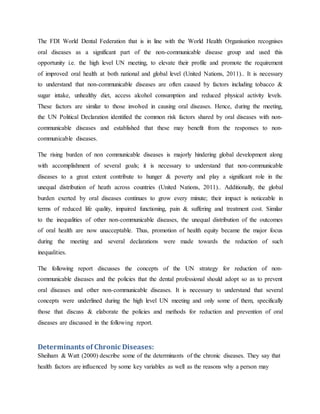 The FDI World Dental Federation that is in line with the World Health Organisation recognises
oral diseases as a significant part of the non-communicable disease group and used this
opportunity i.e. the high level UN meeting, to elevate their profile and promote the requirement
of improved oral health at both national and global level (United Nations, 2011).. It is necessary
to understand that non-communicable diseases are often caused by factors including tobacco &
sugar intake, unhealthy diet, access alcohol consumption and reduced physical activity levels.
These factors are similar to those involved in causing oral diseases. Hence, during the meeting,
the UN Political Declaration identified the common risk factors shared by oral diseases with non-
communicable diseases and established that these may benefit from the responses to non-
communicable diseases.
The rising burden of non communicable diseases is majorly hindering global development along
with accomplishment of several goals; it is necessary to understand that non-communicable
diseases to a great extent contribute to hunger & poverty and play a significant role in the
unequal distribution of heath across countries (United Nations, 2011).. Additionally, the global
burden exerted by oral diseases continues to grow every minute; their impact is noticeable in
terms of reduced life quality, impaired functioning, pain & suffering and treatment cost. Similar
to the inequalities of other non-communicable diseases, the unequal distribution of the outcomes
of oral health are now unacceptable. Thus, promotion of health equity became the major focus
during the meeting and several declarations were made towards the reduction of such
inequalities.
The following report discusses the concepts of the UN strategy for reduction of non-
communicable diseases and the policies that the dental professional should adopt so as to prevent
oral diseases and other non-communicable diseases. It is necessary to understand that several
concepts were underlined during the high level UN meeting and only some of them, specifically
those that discuss & elaborate the policies and methods for reduction and prevention of oral
diseases are discussed in the following report.
Determinants of Chronic Diseases:
Sheiham & Watt (2000) describe some of the determinants of the chronic diseases. They say that
health factors are influenced by some key variables as well as the reasons why a person may
 