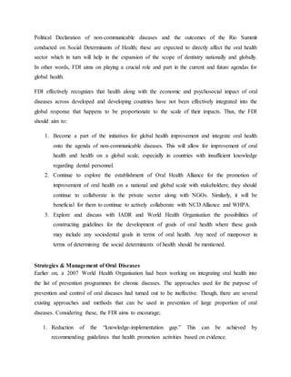 Political Declaration of non-communicable diseases and the outcomes of the Rio Summit
conducted on Social Determinants of Health; these are expected to directly affect the oral health
sector which in turn will help in the expansion of the scope of dentistry nationally and globally.
In other words, FDI aims on playing a crucial role and part in the current and future agendas for
global health.
FDI effectively recognizes that health along with the economic and psychosocial impact of oral
diseases across developed and developing countries have not been effectively integrated into the
global response that happens to be proportionate to the scale of their impacts. Thus, the FDI
should aim to:
1. Become a part of the initiatives for global health improvement and integrate oral health
onto the agenda of non-communicable diseases. This will allow for improvement of oral
health and health on a global scale, especially in countries with insufficient knowledge
regarding dental personnel.
2. Continue to explore the establishment of Oral Health Alliance for the promotion of
improvement of oral health on a national and global scale with stakeholders; they should
continue to collaborate in the private sector along with NGOs. Similarly, it will be
beneficial for them to continue to actively collaborate with NCD Alliance and WHPA.
3. Explore and discuss with IADR and World Health Organisation the possibilities of
constructing guidelines for the development of goals of oral health where these goals
may include any sociodental goals in terms of oral health. Any need of manpower in
terms of determining the social determinants of health should be mentioned.
Strategies & Management of Oral Diseases
Earlier on, a 2007 World Health Organisation had been working on integrating oral health into
the list of prevention programmes for chronic diseases. The approaches used for the purpose of
prevention and control of oral diseases had turned out to be ineffective. Though, there are several
existing approaches and methods that can be used in prevention of large proportion of oral
diseases. Considering these, the FDI aims to encourage;
1. Reduction of the “knowledge-implementation gap.” This can be achieved by
recommending guidelines that health promotion activities based on evidence.
 