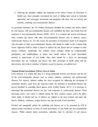 2. Following the principles outlined and mentioned in the Ottawa Charter for Promotion of
Health care; these principles recommend the need of shifting from vertical to horizontal
approaches and encourages involvement and integration with those who are actively and
currently combating non-communicable diseases.
As previously mentioned, the UN Political Declaration identified the common risk factors shared
by oral diseases with non-communicable diseases and established that these may benefit from the
responses to non-communicable diseases (WHO, 2011). It is evidence that several oral diseases
share common risk factors with other non-communicable diseases such as diabetes, cancer,
cardiovascular diseases etc. For this reason, the prevention of oral diseases needs to be integrated
with prevention of other non-communicable diseases and should be outline in the Common Risk
Factor Approach (CRFA) which is known to address the risk factors that are common to other
chronic conditions. Additionally, any evidence based strategies should be comprehensible,
participatory and multidisciplinary in nature; they should address the social determinants
involved in improvement of oral health. Also, there should be a focus on encouraging
interventions that are worldwide and factors that allow promotion of health along with the
interventions that result in reduction of burdens caused by diseases, on a global level.
National Dental Associations (NDAs): Area of Action
From research, it is evident that there is a strong relationship between oral diseases and the rest
of the non-communicable diseases such as cancer, diabetes, respiratory and cardiovascular
diseases. For instance, diabetes mellitus has been recognised for influencing the developing of
periodontal diseases; apart from the expected results, the treatment of periodontal diseases has
proved beneficial in controlling blood glucose levels (United Nations, 2011).. It is necessary to
understand that periodontal diseases are also well connection to cardiovascular diseases. When
discussing cancer, oral cancer is enlisted among the most common cancers across the globe,
where intake of alcohol and use of tobacco are enlisted as the most common and major risk
factors. Similarly, respiratory or lung diseases may also be result of oral microflora.
Practical and manageable options for combating oral diseases are to be presented by FDI &
national dental associations in terms of social determinants of oral health and non-communicable
diseases. Within national dental associations, authorities must be informed of and possess
 