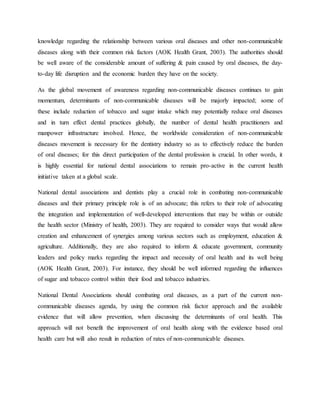 knowledge regarding the relationship between various oral diseases and other non-communicable
diseases along with their common risk factors (AOK Health Grant, 2003). The authorities should
be well aware of the considerable amount of suffering & pain caused by oral diseases, the day-
to-day life disruption and the economic burden they have on the society.
As the global movement of awareness regarding non-communicable diseases continues to gain
momentum, determinants of non-communicable diseases will be majorly impacted; some of
these include reduction of tobacco and sugar intake which may potentially reduce oral diseases
and in turn effect dental practices globally, the number of dental health practitioners and
manpower infrastructure involved. Hence, the worldwide consideration of non-communicable
diseases movement is necessary for the dentistry industry so as to effectively reduce the burden
of oral diseases; for this direct participation of the dental profession is crucial. In other words, it
is highly essential for national dental associations to remain pro-active in the current health
initiative taken at a global scale.
National dental associations and dentists play a crucial role in combating non-communicable
diseases and their primary principle role is of an advocate; this refers to their role of advocating
the integration and implementation of well-developed interventions that may be within or outside
the health sector (Ministry of health, 2003). They are required to consider ways that would allow
creation and enhancement of synergies among various sectors such as employment, education &
agriculture. Additionally, they are also required to inform & educate government, community
leaders and policy marks regarding the impact and necessity of oral health and its well being
(AOK Health Grant, 2003). For instance, they should be well informed regarding the influences
of sugar and tobacco control within their food and tobacco industries.
National Dental Associations should combating oral diseases, as a part of the current non-
communicable diseases agenda, by using the common risk factor approach and the available
evidence that will allow prevention, when discussing the determinants of oral health. This
approach will not benefit the improvement of oral health along with the evidence based oral
health care but will also result in reduction of rates of non-communicable diseases.
 