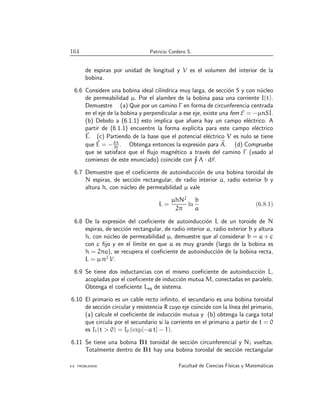 164 Patricio Cordero S.
de espiras por unidad de longitud y V es el volumen del interior de la
bobina.
6.6 Considere una bobina ideal cilı́ndrica muy larga, de sección S y con núcleo
de permeabilidad µ. Por el alambre de la bobina pasa una corriente I(t).
Demuestre (a) Que por un camino Γ en forma de circunferencia centrada
en el eje de la bobina y perpendicular a ese eje, existe una fem E = −µnSİ.
(b) Debido a (6.1.1) esto implica que afuera hay un campo eléctrico. A
partir de (6.1.1) encuentre la forma explı́cita para este campo eléctrico
~
E. (c) Partiendo de la base que el potencial eléctrico V es nulo se tiene
que ~
E = −∂A
∂t
. Obtenga entonces la expresión para ~
A. (d) Compruebe
que se satisface que el flujo magnético a través del camino Γ (usado al
comienzo de este enunciado) coincide con
H
A · d~
r.
6.7 Demuestre que el coeficiente de autoinducción de una bobina toroidal de
N espiras, de sección rectangular, de radio interior a, radio exterior b y
altura h, con núcleo de permeabilidad µ vale
L =
µhN2
2π
ln
b
a
(6.8.1)
6.8 De la expresión del coeficiente de autoinducción L de un toroide de N
espiras, de sección rectangular, de radio interior a, radio exterior b y altura
h, con núcleo de permeabilidad µ, demuestre que al considerar b = a + c
con c fijo y en el lı́mite en que a es muy grande (largo de la bobina es
h = 2πa), se recupera el coeficiente de autoinducción de la bobina recta,
L = µ n2
V.
6.9 Se tiene dos inductancias con el mismo coeficiente de autoinducción L,
acopladas por el coeficiente de inducción mutua M, conectadas en paralelo.
Obtenga el coeficiente Leq de sistema.
6.10 El primario es un cable recto infinito, el secundario es una bobina toroidal
de sección circular y resistencia R cuyo eje coincide con la lı́nea del primario,
(a) calcule el coeficiente de inducción mutua y (b) obtenga la carga total
que circula por el secundario si la corriente en el primario a partir de t = 0
es I1(t  0) = I0 (exp[−a t] − 1).
6.11 Se tiene una bobina B1 toroidal de sección circunferencial y N1 vueltas.
Totalmente dentro de B1 hay una bobina toroidal de sección rectangular
6.8. PROBLEMAS Facultad de Ciencias Fı́sicas y Matemáticas
 