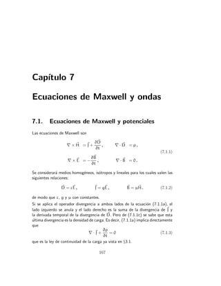 Capı́tulo 7
Ecuaciones de Maxwell y ondas
7.1. Ecuaciones de Maxwell y potenciales
Las ecuaciones de Maxwell son
∇ × ~
H = ~
J +
∂~
D
∂t
, ∇ · ~
D = ρ ,
∇ × ~
E = −
∂~
B
∂t
, ∇ · ~
B = 0 .
(7.1.1)
Se considerará medios homogéneos, isótropos y lineales para los cuales valen las
siguientes relaciones:
~
D = ε~
E , ~
J = g~
E , ~
B = µ~
H . (7.1.2)
de modo que ε, g y µ con constantes.
Si se aplica el operador divergencia a ambos lados de la ecuación (7.1.1a), el
lado izquierdo se anula y el lado derecho es la suma de la divergencia de ~
J y
la derivada temporal de la divergencia de ~
D. Pero de (7.1.1c) se sabe que esta
última divergencia es la densidad de carga. Es decir, (7.1.1a) implica directamente
que
∇ ·~
J +
∂ρ
∂t
= 0 (7.1.3)
que es la ley de continuidad de la carga ya vista en §3.1.
167
 