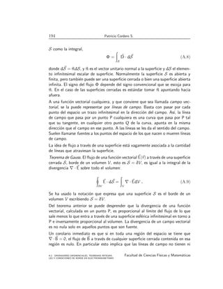 194 Patricio Cordero S.
S como la integral,
Φ =
Z
S
~
D · d ~
S (A.8)
donde d ~
S = ^
ndS, y ^
n es el vector unitario normal a la superficie y dS el elemen-
to infinitesimal escalar de superficie. Normalmente la superficie S es abierta y
finita, pero también puede ser una superficie cerrada o bien una superficie abierta
infinita. El signo del flujo Φ depende del signo convencional que se escoja para
^
n. En el caso de las superficies cerradas es estándar tomar ^
n apuntando hacia
afuera.
A una función vectorial cualquiera, y que conviene que sea llamada campo vec-
torial, se la puede representar por lı́neas de campo. Basta con pasar por cada
punto del espacio un trazo infinitesimal en la dirección del campo. Ası́, la lı́nea
de campo que pasa por un punto P cualquiera es una curva que pasa por P tal
que su tangente, en cualquier otro punto Q de la curva, apunta en la misma
dirección que el campo en ese punto. A las lı́neas se les da el sentido del campo.
Suelen llamarse fuentes a los puntos del espacio de los que nacen o mueren lı́neas
de campo.
La idea de flujo a través de una superficie está vagamente asociada a la cantidad
de lı́neas que atraviesan la superficie.
Teorema de Gauss. El flujo de una función vectorial ~
E(~
r) a través de una superficie
cerrada S, borde de un volumen V, esto es S = ∂V, es igual a la integral de la
divergencia ∇ · ~
E sobre todo el volumen:
I
∂V
~
E · d ~
S =
Z
V
∇ · ~
EdV . (A.9)
Se ha usado la notación que expresa que una superficie S es el borde de un
volumen V escribiendo S = ∂V.
Del teorema anterior se puede desprender que la divergencia de una función
vectorial, calculada en un punto P, es proporcional al lı́mite del flujo de lo que
sale menos lo que entra a través de una superficie esférica infinitesimal en torno a
P e inversamente proporcional al volumen. La divergencia de un campo vectorial
es no nula solo en aquellos puntos que son fuente.
Un corolario inmediato es que si en toda una región del espacio se tiene que
∇ · ~
B = 0, el flujo de ~
B a través de cualquier superficie cerrada contenida en esa
región es nulo. En particular esto implica que las lı́neas de campo no tienen ni
A.2. OPERADORES DIFERENCIALES, TEOREMAS INTEGRA-
LES Y CONDICIONES DE BORDE EN ELECTROMAGNETISMO
Facultad de Ciencias Fı́sicas y Matemáticas
 