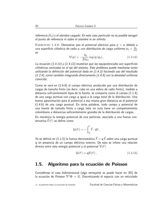 26 Patricio Cordero S.
referencia (~
r0) y el alambre cargado. En este caso particular no es posible escoger
el punto de referencia ni sobre el alambre ni en infinito.
Ejercicio 1.4-6. Demostrar que el potencial eléctrico para ρ  a debido a
una superficie cilı́ndrica de radio a con distribución de carga uniforme σ0 = λ0
2πa
es
V(ρ) = −
λ0
2πε0
log(ρ/ρ0) . (1.4.12)
La ecuación (1.4.11) y (1.4.12) muestran que las equipotenciales son superficies
cilı́ndricas centradas en el eje del sistema. Este problema puede resolverse tanto
utilizando la definición del potencial dada en (1.4.3) haciendo uso del resultado
(1.2.4), como también integrando directamente (1.4.9) con la densidad uniforme
conocida.
Como se verá en (1.6.8) el campo eléctrico producido por una distribución de
cargas de tamaño finito (es decir, cabe en una esfera de radio finito), medido a
distancia suficientemente lejos de la fuente, se comporta como el campo (1.1.4)
de una carga puntual con carga q igual a la carga total de la distribución. Una
buena aproximación para el potencial a esa misma gran distancia es el potencial
(1.4.6) de una carga puntual. En otras palabras, todo campo y potencial de
una fuente de tamaño finito y carga neta no nula tiene un comportamiento
colombiano a distancias suficientemente grandes de la distribución de cargas.
En mecánica la energı́a potencial de una partı́cula, asociada a una fuerza con-
servativa ~
F(~
r ) se define como
U(~
r ) = −
Z~
r
~
r0
~
F · d~
r .
Ya se definió en (1.1.5) la fuerza electrostática ~
F = q~
E sobre una carga puntual
q en presencia de un campo eléctrico externo. De esto se infiere una relación
directa entre esta energı́a potencial y el potencial V(~
r )
U(~
r ) = qV(~
r ) . (1.4.13)
1.5. Algoritmo para la ecuación de Poisson
Considérese el caso bidimensional (algo semejante se puede hacer en 3D) de
la ecuación de Poisson ∇2
Φ = G. Discretizando el espacio con un reticulado
1.5. ALGORITMO PARA LA ECUACIÓN DE POISSON Facultad de Ciencias Fı́sicas y Matemáticas
 