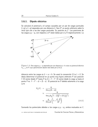 28 Patricio Cordero S.
1.6.1. Dipolo eléctrico
Se calculará el potencial y el campo causados por un par de cargas puntuales
(+q) y (−q) separados por una distancia δ. Sea O′
un punto arbitrario sobre la
recta que une a las dos cargas puntuales. Su posición es ~
r ′
. Las posiciones de
las cargas q y −q, con respecto a O′
están dadas por ~
a y ~
b respectivamente. La
.
∆− a
q
−q
P
∆
a
b
O’
O
r’ r
Figura 1.4: Dos cargas q y −q separadas por una distancia a+b crean un potencial eléctrico
Vq,−q en P cuya aproximación dipolar está dada por (1.6.2).
distancia entre las cargas es δ = a + b. Se usará la convención V(∞) = 0. Se
desea determinar el potencial en un punto muy lejano arbitrario P con posición
~
r. El vector desde O′
hasta P es ~
∆ = ~
r −~
r ′
. El vector desde la carga q hasta el
punto P es ~
r −~
r ′
− ~
a = ~
∆ − ~
a. El potencial en P debido solamente a la carga
q es
Vq(~
r ) =
q
4πε0k~
∆ − ~
ak
≈
q
4πε0∆
q
1 − 2~
a·~
∆
∆2 + O( a
∆
2
)
≈
q
4πε0∆
1 +
~
a · ~
∆
∆2
!
(1.6.1)
Sumando los potenciales debidos a las cargas q y −q, ambos evaluados en ~
r,
1.6. DIPOLO ELÉCTRICO Y EXPANSIÓN MULTIPOLAR Facultad de Ciencias Fı́sicas y Matemáticas
 
