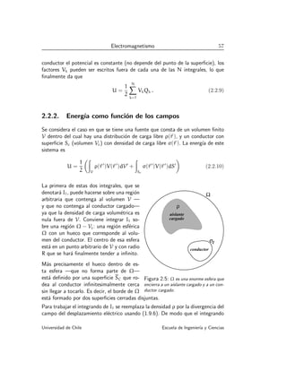 Electromagnetismo 57
conductor el potencial es constante (no depende del punto de la superficie), los
factores Vk pueden ser escritos fuera de cada una de las N integrales, lo que
finalmente da que
U =
1
2
N
X
k=1
VkQk . (2.2.9)
2.2.2. Energı́a como función de los campos
Se considera el caso en que se tiene una fuente que consta de un volumen finito
V dentro del cual hay una distribución de carga libre ρ(~
r ), y un conductor con
superficie Sc (volumen Vc) con densidad de carga libre σ(~
r ). La energı́a de este
sistema es
U =
1
2
Z
V
ρ(~
r ′
)V(~
r ′
)dV′
+
Z
Sc
σ(~
r ′
)V(~
r ′
)dS′

(2.2.10)
Ω
conductor
ρ
aislante
cargado
σl
Figura 2.5: Ω es una enorme esfera que
encierra a un aislante cargado y a un con-
ductor cargado.
La primera de estas dos integrales, que se
denotará I1, puede hacerse sobre una región
arbitraria que contenga al volumen V —
y que no contenga al conductor cargado—
ya que la densidad de carga volumétrica es
nula fuera de V. Conviene integrar I1 so-
bre una región Ω − Vc: una región esférica
Ω con un hueco que corresponde al volu-
men del conductor. El centro de esa esfera
está en un punto arbitrario de V y con radio
R que se hará finalmente tender a infinito.
Más precisamente el hueco dentro de es-
ta esfera —que no forma parte de Ω—
está definido por una superficie SC que ro-
dea al conductor infinitesimalmente cerca
sin llegar a tocarlo. Es decir, el borde de Ω
está formado por dos superficies cerradas disjuntas.
Para trabajar el integrando de I1 se reemplaza la densidad ρ por la divergencia del
campo del desplazamiento eléctrico usando (1.9.6). De modo que el integrando
Universidad de Chile Escuela de Ingenierı́a y Ciencias
 