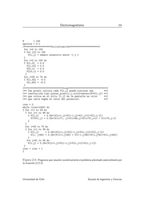 Electromagnetismo 69
N = 100
epsilon = 0.1
/********************Inicialización**********************/
for i=0 to 100
{ for j=0 to 100
V[i,j] = número aleatorio entre -1 y 1
}
for i=0 to 100 do
{ V[i,0] = 0.0
V[i,10] = 0.0
V[0,i] = 0.0
V[10,i] = 0.0
}
for i=30 to 70 do
{ V[i,40] = 8.0
V[i,60] = -8.0
}
/*****************************Loop*****************************/
/** Tan pronto calcula cada V[i,j] puede ejecutar una **/
/** instrucción tipo pintar_pixel(i,j,color=entero(8+V[i,j]) **/
/** que coloca en el sitio [i,j] de la pantalla un color **/
/** que varı́a según el valor del potencial. **/
iter = 0
while (iter1000) do
{ for i=1 to 29 do
{ for j=1 to 99 do
{ V[i,j] = 0.25*(V[i+1,j]+V[i-1,j]+V[i,j+1]+V[i,j-1])
V(70+i,j) = 0.25*(V(i+71, j)+V(i+69,j)+V(i+70,j+1) + V(i+70,j-1)
}
}
for i=30 to 70 do
{ for j=1 to 39 do
{ V[i,j] = 0.25*(V[i+1,j]+V[i-1,j]+V[i,j+1]+V[i,j-1])
V(i, j+60) = 0.25*(V(i+1,j+60) + V(i-1,j+60)+V(i,j+61)+V(i,j+59))
}
for j=41 to 59 do
V[i,j] = 0.25*(V[i+1,j]+V[i-1,j]+V[i,j+1]+V[i,j-1])
}
iter = iter + 1
}
Figura 2.8: Programa que resuelve numéricamente el problema planteado esencialmente por
la ecuación (2.5.2).
Universidad de Chile Escuela de Ingenierı́a y Ciencias
 