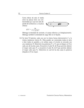 92 Patricio Cordero S.
Como efecto de esto el medio
entre las placas tiene una con-
ductividad g(z) que tan solo de-
pende de la distancia z a la placa
inferior:
g(z) =
g0
1 + (z/h)2
.
Vo h
+
g(z)
ε
Obtenga la densidad de corriente, el campo eléctrico y el desplazamiento.
Obtenga también la densidad de carga libre en el lı́quido.
3.6 Se tiene N baterı́as, cada una con la misma fuerza electromotriz E y la
misma resistencia interna Ri. Ellas pueden ser conectadas todas en serie
o bien todas en paralelo y, en ambos casos, el circuito es cerrando con
una resistencia R. Determine las potencias P1 y P2 que se disipan en R en
cada uno de los dos casos. Encuentre el valor R1 de R que permite obtener
el mayor valor para P1 y encuentre el valor R2 de R que permite obtener
el mayor valor para P2. Determine en cuál de los dos casos la potencia
disipada en R es mayor.
3.5. PROBLEMAS Facultad de Ciencias Fı́sicas y Matemáticas
 