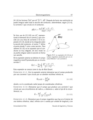 Electromagnetismo 97
(4.1.6) los factores ~
J dV′
por d~
r ′~
J(~
r ′
) · d~
S′
. Después de hacer esa sustitución se
puede integrar sobre toda la sección del conductor, obteniéndose, según (3.1.4),
la corriente I que circula en el conductor,
d~
B(~
r ) =
µ0 I′
d~
r ′
× (~
r −~
r ′
)
4πk~
r −~
r ′k3
. (4.1.8)
.
r
r’
’
B(r)
Γ
Figura 4.3: La expresión (4.1.9) da el
campo magnético producido por un cir-
cuito filiforme Γ con corriente I.
Se hizo uso de (3.3.10) con d~
r ′
represen-
tando al elemento de un camino Γ que coin-
cide con una lı́nea de corriente ~
J. En la ex-
presión (4.1.8), donde se ha integrado sobre
la sección del conductor, el vector ~
r ′
define
al punto donde Γ corta a esta sección. Para
obtener (4.1.8) se ha supuesto que el con-
ductor es muy delgado, de otro modo no
se podrı́a integrar sobre la sección en forma
tan sencilla.
De la expresión anterior se obtiene el campo
magnético total ~
B producido por un circuito
cerrado Γ,
~
B(~
r ) =
µ0
4π
I
I
Γ
d~
r ′
× (~
r −~
r ′
)
k~
r −~
r ′k3
. (4.1.9)
Esta expresión se conoce como la ley de Biot-Savart.
Ejercicio 4.1-1. Con la expresión anterior demostrar que el campo producido
por una corriente I que circula por un alambre rectilı́neo infinito es,
~
B(ρ, φ) =
µ0I
2πρ
^
φ (4.1.10)
donde ρ es la coordenada radial propia de coordenadas cilı́ndricas.
Ejercicio 4.1-2. Demostrar que el campo que produce una corriente I que
circula por una circunferencia de radio a, a distancia z, sobre el eje de la circun-
ferencia, es
~
B =
µ0I
2
a2
(a2 + z2)3/2
^
k . (4.1.11)
Ejercicio 4.1-3. Demostrar que el campo magnético que hay en el interior de
una bobina cilı́ndrica, ideal, infinita con n vueltas por unidad de longitud y con
Universidad de Chile Escuela de Ingenierı́a y Ciencias
 