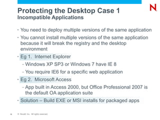 Protecting the Desktop Case 1
     Incompatible Applications

     •   You need to deploy multiple versions of the same application
     •   You cannot install multiple versions of the same application
         because it will break the registry and the desktop
         environment
     •   Eg 1. Internet Explorer
          –   Windows XP SP3 or Windows 7 have IE 8
          –   You require IE6 for a specific web application
     •   Eg 2. Microsoft Access
          –   App built in Access 2000, but Office Professional 2007 is
              the default OA application suite
     •   Solution – Build EXE or MSI installs for packaged apps

13   © Novell, Inc. All rights reserved.
 
