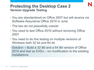 Protecting the Desktop Case 2
     Version Upgrade Testing

     •   You are standardized on Office 2007 but will receive via
         Software Assurance Office 2010 in June
     •   The two do not peacefully coexist
     •   You need to test Office 2010 without removing Office
         2007
     •   You need to do this testing on multiple versions of
         Windows both 32 bit and 64 bit
     •   Solution – Build a 32 Bit and a 64 Bit version of Office
         2010 and test as EXEs – no modification to the existing
         installations


14   © Novell, Inc. All rights reserved.
 
