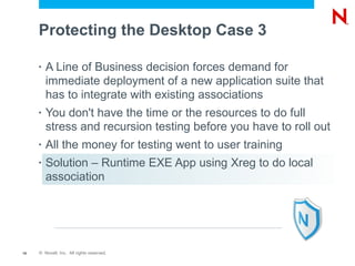 Protecting the Desktop Case 3

     •   A Line of Business decision forces demand for
         immediate deployment of a new application suite that
         has to integrate with existing associations
     •   You don't have the time or the resources to do full
         stress and recursion testing before you have to roll out
     •   All the money for testing went to user training
     •   Solution – Runtime EXE App using Xreg to do local
         association




15   © Novell, Inc. All rights reserved.
 